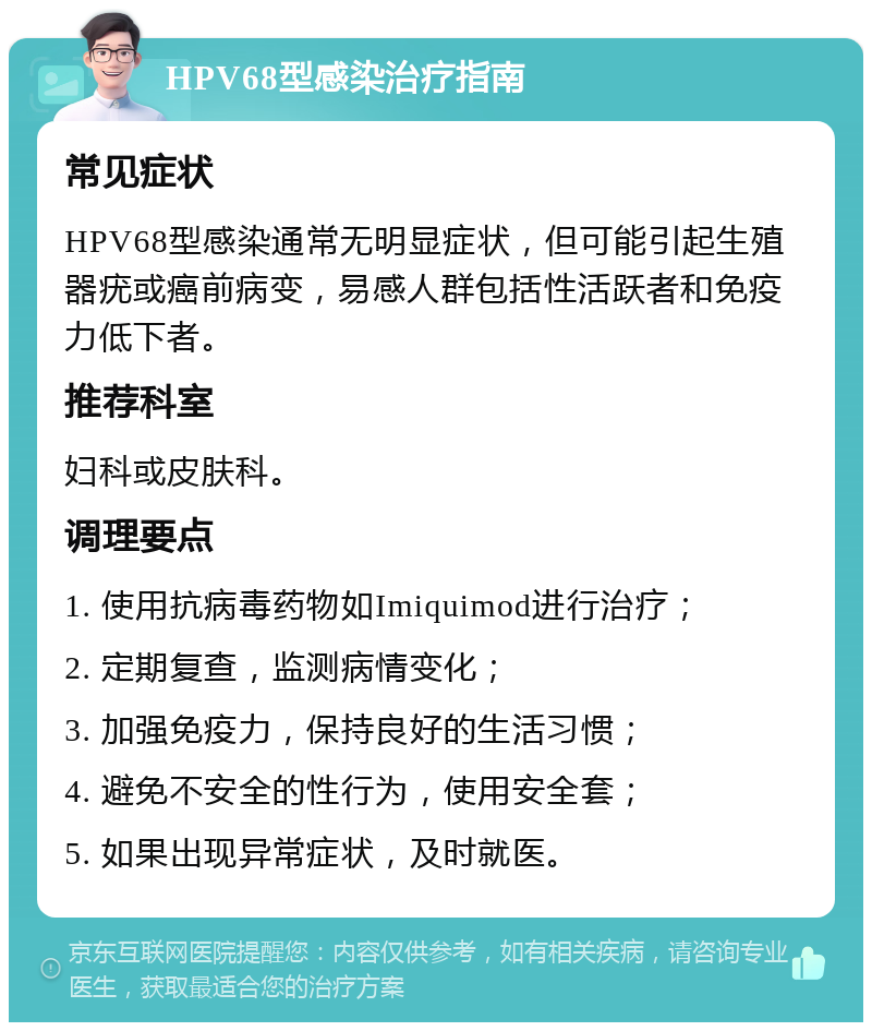 HPV68型感染治疗指南 常见症状 HPV68型感染通常无明显症状，但可能引起生殖器疣或癌前病变，易感人群包括性活跃者和免疫力低下者。 推荐科室 妇科或皮肤科。 调理要点 1. 使用抗病毒药物如Imiquimod进行治疗； 2. 定期复查，监测病情变化； 3. 加强免疫力，保持良好的生活习惯； 4. 避免不安全的性行为，使用安全套； 5. 如果出现异常症状，及时就医。