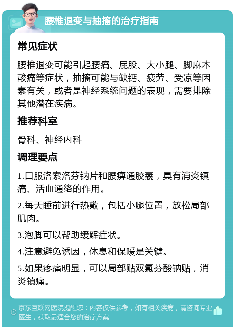 腰椎退变与抽搐的治疗指南 常见症状 腰椎退变可能引起腰痛、屁股、大小腿、脚麻木酸痛等症状，抽搐可能与缺钙、疲劳、受凉等因素有关，或者是神经系统问题的表现，需要排除其他潜在疾病。 推荐科室 骨科、神经内科 调理要点 1.口服洛索洛芬钠片和腰痹通胶囊，具有消炎镇痛、活血通络的作用。 2.每天睡前进行热敷，包括小腿位置，放松局部肌肉。 3.泡脚可以帮助缓解症状。 4.注意避免诱因，休息和保暖是关键。 5.如果疼痛明显，可以局部贴双氯芬酸钠贴，消炎镇痛。