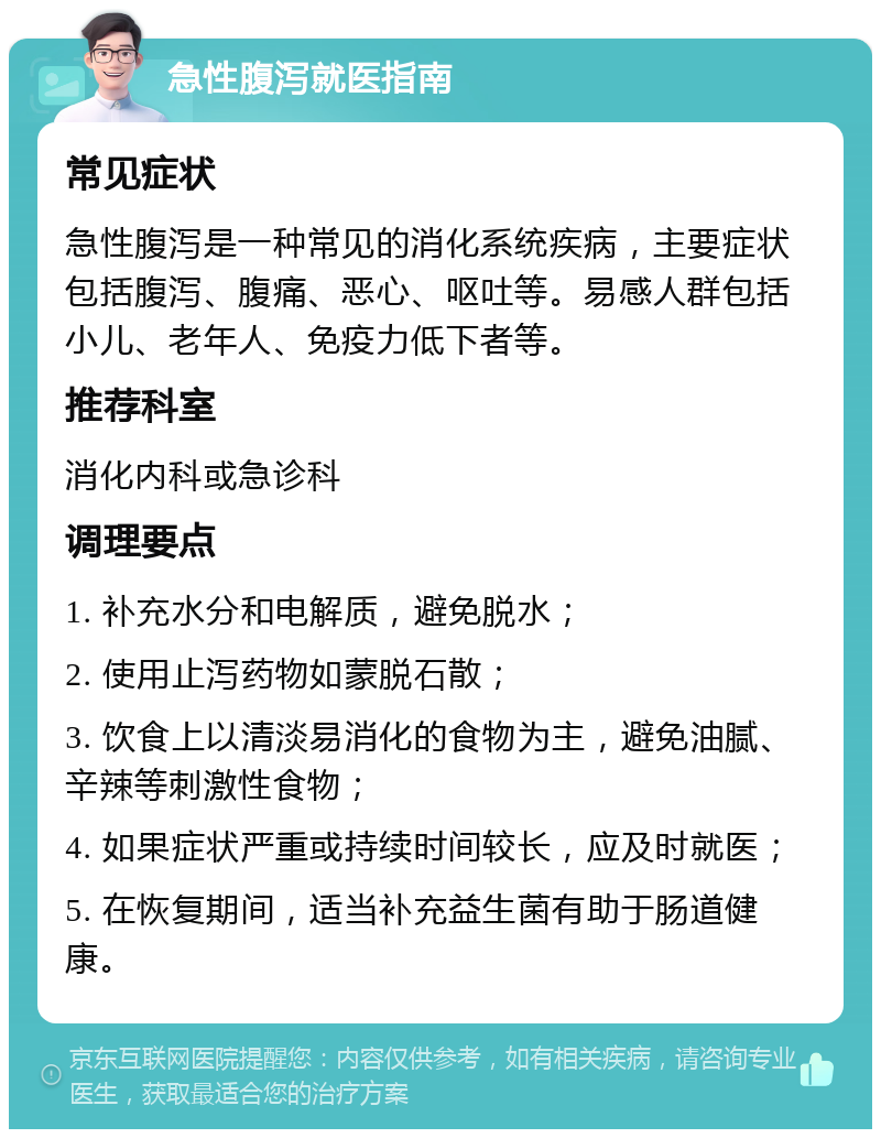 急性腹泻就医指南 常见症状 急性腹泻是一种常见的消化系统疾病，主要症状包括腹泻、腹痛、恶心、呕吐等。易感人群包括小儿、老年人、免疫力低下者等。 推荐科室 消化内科或急诊科 调理要点 1. 补充水分和电解质，避免脱水； 2. 使用止泻药物如蒙脱石散； 3. 饮食上以清淡易消化的食物为主，避免油腻、辛辣等刺激性食物； 4. 如果症状严重或持续时间较长，应及时就医； 5. 在恢复期间，适当补充益生菌有助于肠道健康。