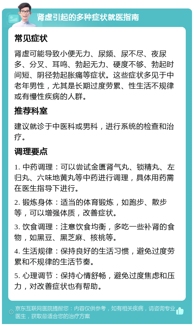 肾虚引起的多种症状就医指南 常见症状 肾虚可能导致小便无力、尿频、尿不尽、夜尿多、分叉、耳鸣、勃起无力、硬度不够、勃起时间短、阴径勃起胀痛等症状。这些症状多见于中老年男性，尤其是长期过度劳累、性生活不规律或有慢性疾病的人群。 推荐科室 建议就诊于中医科或男科，进行系统的检查和治疗。 调理要点 1. 中药调理：可以尝试金匮肾气丸、锁精丸、左归丸、六味地黄丸等中药进行调理，具体用药需在医生指导下进行。 2. 锻炼身体：适当的体育锻炼，如跑步、散步等，可以增强体质，改善症状。 3. 饮食调理：注意饮食均衡，多吃一些补肾的食物，如黑豆、黑芝麻、核桃等。 4. 生活规律：保持良好的生活习惯，避免过度劳累和不规律的生活节奏。 5. 心理调节：保持心情舒畅，避免过度焦虑和压力，对改善症状也有帮助。