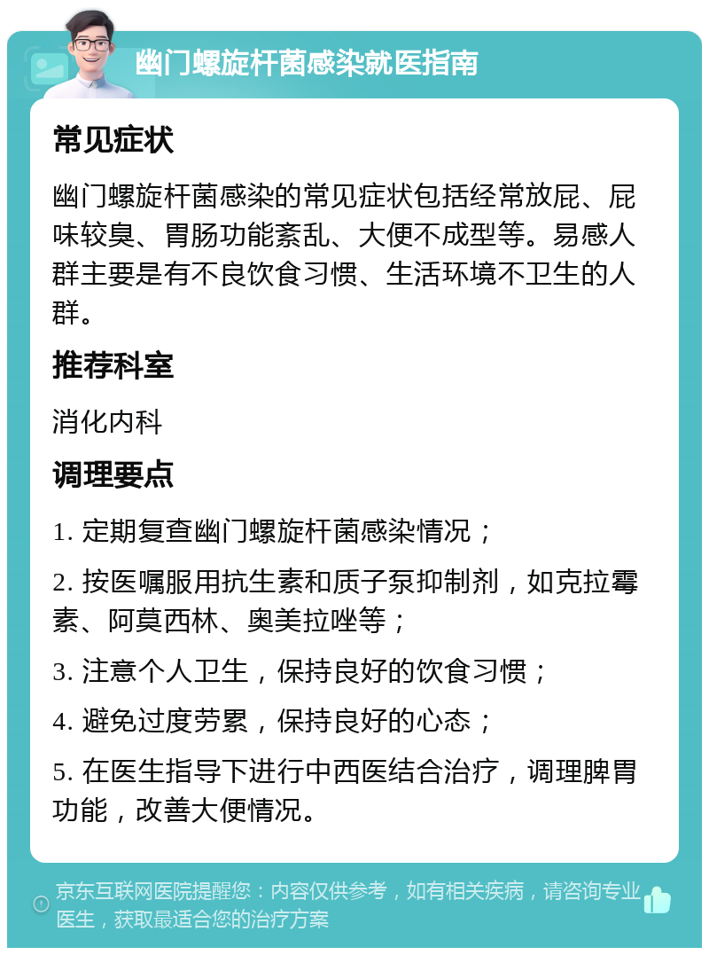 幽门螺旋杆菌感染就医指南 常见症状 幽门螺旋杆菌感染的常见症状包括经常放屁、屁味较臭、胃肠功能紊乱、大便不成型等。易感人群主要是有不良饮食习惯、生活环境不卫生的人群。 推荐科室 消化内科 调理要点 1. 定期复查幽门螺旋杆菌感染情况； 2. 按医嘱服用抗生素和质子泵抑制剂，如克拉霉素、阿莫西林、奥美拉唑等； 3. 注意个人卫生，保持良好的饮食习惯； 4. 避免过度劳累，保持良好的心态； 5. 在医生指导下进行中西医结合治疗，调理脾胃功能，改善大便情况。