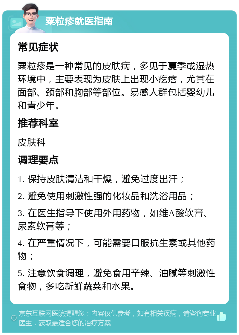 粟粒疹就医指南 常见症状 粟粒疹是一种常见的皮肤病，多见于夏季或湿热环境中，主要表现为皮肤上出现小疙瘩，尤其在面部、颈部和胸部等部位。易感人群包括婴幼儿和青少年。 推荐科室 皮肤科 调理要点 1. 保持皮肤清洁和干燥，避免过度出汗； 2. 避免使用刺激性强的化妆品和洗浴用品； 3. 在医生指导下使用外用药物，如维A酸软膏、尿素软膏等； 4. 在严重情况下，可能需要口服抗生素或其他药物； 5. 注意饮食调理，避免食用辛辣、油腻等刺激性食物，多吃新鲜蔬菜和水果。