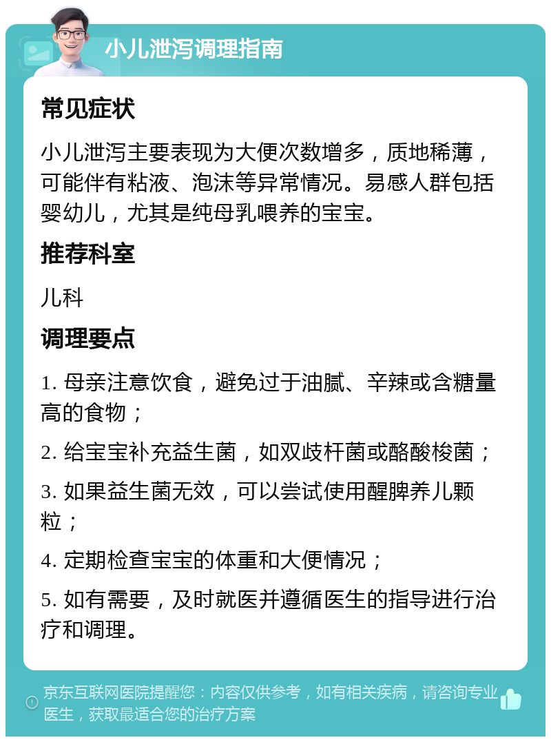 小儿泄泻调理指南 常见症状 小儿泄泻主要表现为大便次数增多，质地稀薄，可能伴有粘液、泡沫等异常情况。易感人群包括婴幼儿，尤其是纯母乳喂养的宝宝。 推荐科室 儿科 调理要点 1. 母亲注意饮食，避免过于油腻、辛辣或含糖量高的食物； 2. 给宝宝补充益生菌，如双歧杆菌或酪酸梭菌； 3. 如果益生菌无效，可以尝试使用醒脾养儿颗粒； 4. 定期检查宝宝的体重和大便情况； 5. 如有需要，及时就医并遵循医生的指导进行治疗和调理。