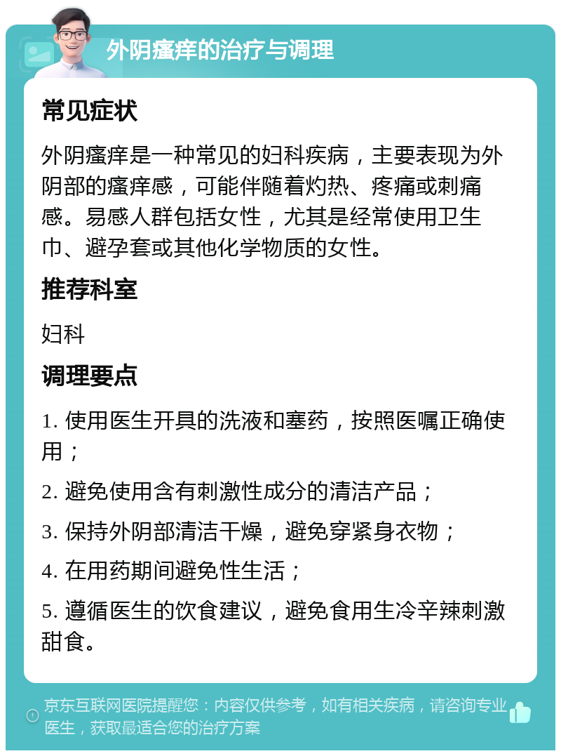 外阴瘙痒的治疗与调理 常见症状 外阴瘙痒是一种常见的妇科疾病，主要表现为外阴部的瘙痒感，可能伴随着灼热、疼痛或刺痛感。易感人群包括女性，尤其是经常使用卫生巾、避孕套或其他化学物质的女性。 推荐科室 妇科 调理要点 1. 使用医生开具的洗液和塞药，按照医嘱正确使用； 2. 避免使用含有刺激性成分的清洁产品； 3. 保持外阴部清洁干燥，避免穿紧身衣物； 4. 在用药期间避免性生活； 5. 遵循医生的饮食建议，避免食用生冷辛辣刺激甜食。