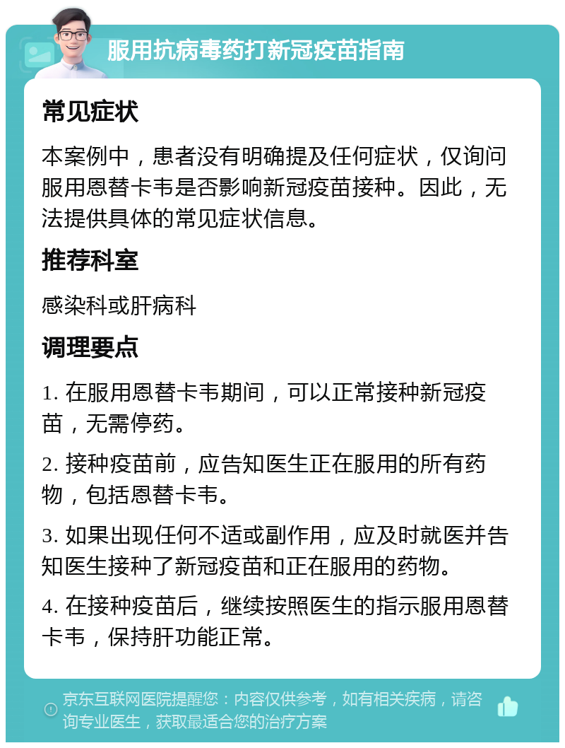 服用抗病毒药打新冠疫苗指南 常见症状 本案例中，患者没有明确提及任何症状，仅询问服用恩替卡韦是否影响新冠疫苗接种。因此，无法提供具体的常见症状信息。 推荐科室 感染科或肝病科 调理要点 1. 在服用恩替卡韦期间，可以正常接种新冠疫苗，无需停药。 2. 接种疫苗前，应告知医生正在服用的所有药物，包括恩替卡韦。 3. 如果出现任何不适或副作用，应及时就医并告知医生接种了新冠疫苗和正在服用的药物。 4. 在接种疫苗后，继续按照医生的指示服用恩替卡韦，保持肝功能正常。