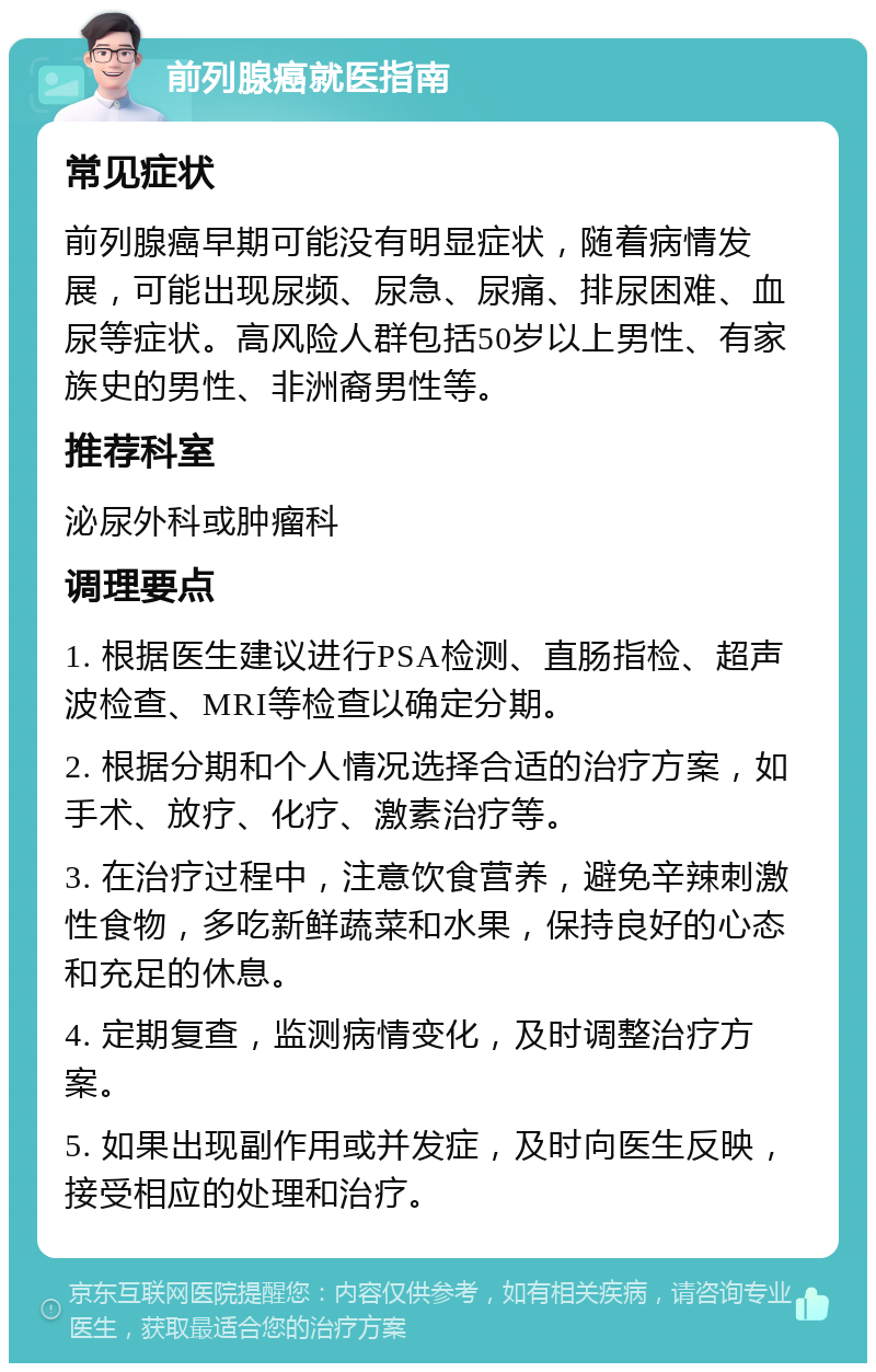 前列腺癌就医指南 常见症状 前列腺癌早期可能没有明显症状，随着病情发展，可能出现尿频、尿急、尿痛、排尿困难、血尿等症状。高风险人群包括50岁以上男性、有家族史的男性、非洲裔男性等。 推荐科室 泌尿外科或肿瘤科 调理要点 1. 根据医生建议进行PSA检测、直肠指检、超声波检查、MRI等检查以确定分期。 2. 根据分期和个人情况选择合适的治疗方案，如手术、放疗、化疗、激素治疗等。 3. 在治疗过程中，注意饮食营养，避免辛辣刺激性食物，多吃新鲜蔬菜和水果，保持良好的心态和充足的休息。 4. 定期复查，监测病情变化，及时调整治疗方案。 5. 如果出现副作用或并发症，及时向医生反映，接受相应的处理和治疗。