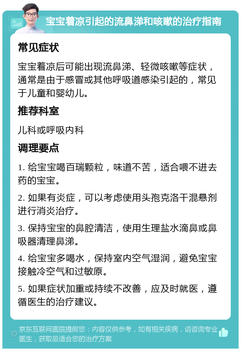 宝宝着凉引起的流鼻涕和咳嗽的治疗指南 常见症状 宝宝着凉后可能出现流鼻涕、轻微咳嗽等症状，通常是由于感冒或其他呼吸道感染引起的，常见于儿童和婴幼儿。 推荐科室 儿科或呼吸内科 调理要点 1. 给宝宝喝百瑞颗粒，味道不苦，适合喂不进去药的宝宝。 2. 如果有炎症，可以考虑使用头孢克洛干混悬剂进行消炎治疗。 3. 保持宝宝的鼻腔清洁，使用生理盐水滴鼻或鼻吸器清理鼻涕。 4. 给宝宝多喝水，保持室内空气湿润，避免宝宝接触冷空气和过敏原。 5. 如果症状加重或持续不改善，应及时就医，遵循医生的治疗建议。