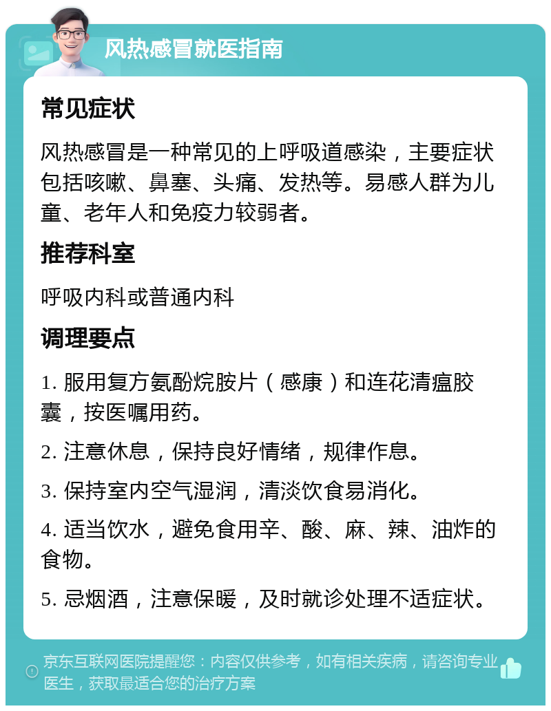 风热感冒就医指南 常见症状 风热感冒是一种常见的上呼吸道感染，主要症状包括咳嗽、鼻塞、头痛、发热等。易感人群为儿童、老年人和免疫力较弱者。 推荐科室 呼吸内科或普通内科 调理要点 1. 服用复方氨酚烷胺片（感康）和连花清瘟胶囊，按医嘱用药。 2. 注意休息，保持良好情绪，规律作息。 3. 保持室内空气湿润，清淡饮食易消化。 4. 适当饮水，避免食用辛、酸、麻、辣、油炸的食物。 5. 忌烟酒，注意保暖，及时就诊处理不适症状。