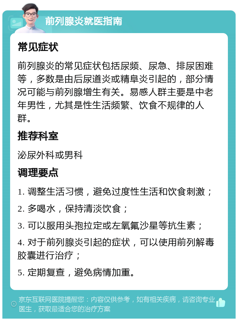 前列腺炎就医指南 常见症状 前列腺炎的常见症状包括尿频、尿急、排尿困难等，多数是由后尿道炎或精阜炎引起的，部分情况可能与前列腺增生有关。易感人群主要是中老年男性，尤其是性生活频繁、饮食不规律的人群。 推荐科室 泌尿外科或男科 调理要点 1. 调整生活习惯，避免过度性生活和饮食刺激； 2. 多喝水，保持清淡饮食； 3. 可以服用头孢拉定或左氧氟沙星等抗生素； 4. 对于前列腺炎引起的症状，可以使用前列解毒胶囊进行治疗； 5. 定期复查，避免病情加重。