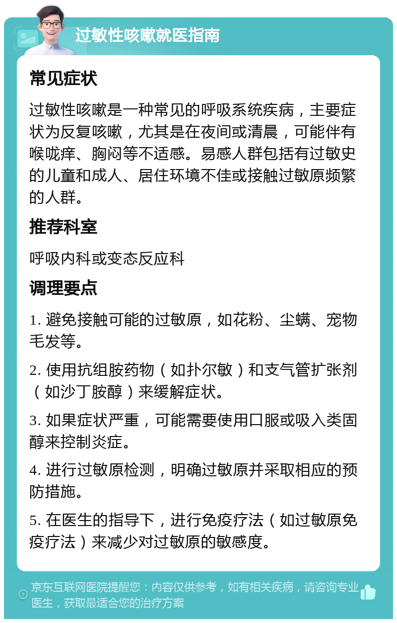 过敏性咳嗽就医指南 常见症状 过敏性咳嗽是一种常见的呼吸系统疾病，主要症状为反复咳嗽，尤其是在夜间或清晨，可能伴有喉咙痒、胸闷等不适感。易感人群包括有过敏史的儿童和成人、居住环境不佳或接触过敏原频繁的人群。 推荐科室 呼吸内科或变态反应科 调理要点 1. 避免接触可能的过敏原，如花粉、尘螨、宠物毛发等。 2. 使用抗组胺药物（如扑尔敏）和支气管扩张剂（如沙丁胺醇）来缓解症状。 3. 如果症状严重，可能需要使用口服或吸入类固醇来控制炎症。 4. 进行过敏原检测，明确过敏原并采取相应的预防措施。 5. 在医生的指导下，进行免疫疗法（如过敏原免疫疗法）来减少对过敏原的敏感度。