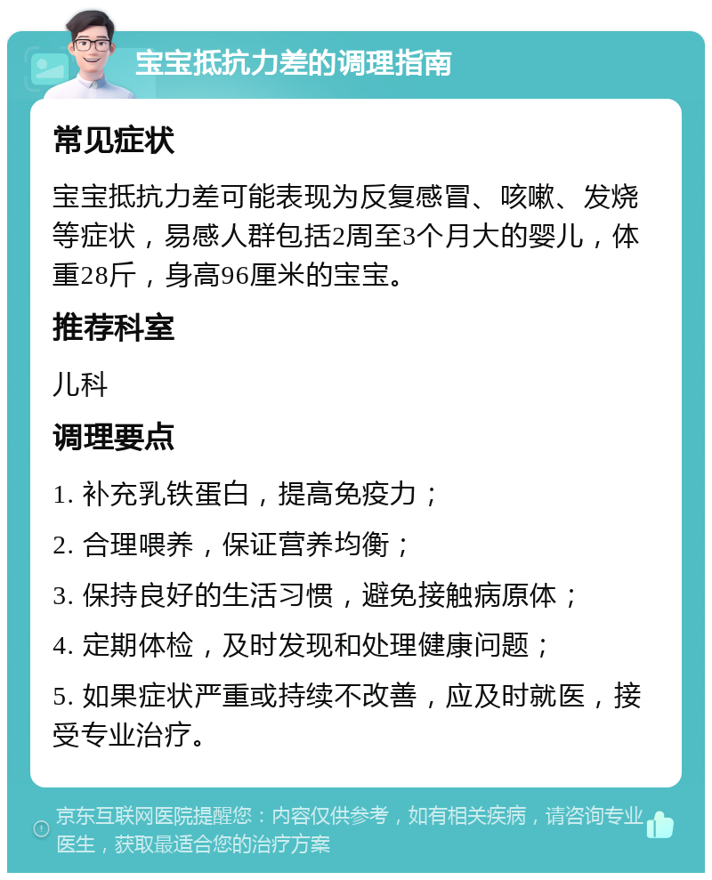 宝宝抵抗力差的调理指南 常见症状 宝宝抵抗力差可能表现为反复感冒、咳嗽、发烧等症状，易感人群包括2周至3个月大的婴儿，体重28斤，身高96厘米的宝宝。 推荐科室 儿科 调理要点 1. 补充乳铁蛋白，提高免疫力； 2. 合理喂养，保证营养均衡； 3. 保持良好的生活习惯，避免接触病原体； 4. 定期体检，及时发现和处理健康问题； 5. 如果症状严重或持续不改善，应及时就医，接受专业治疗。