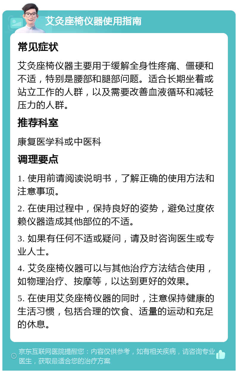 艾灸座椅仪器使用指南 常见症状 艾灸座椅仪器主要用于缓解全身性疼痛、僵硬和不适，特别是腰部和腿部问题。适合长期坐着或站立工作的人群，以及需要改善血液循环和减轻压力的人群。 推荐科室 康复医学科或中医科 调理要点 1. 使用前请阅读说明书，了解正确的使用方法和注意事项。 2. 在使用过程中，保持良好的姿势，避免过度依赖仪器造成其他部位的不适。 3. 如果有任何不适或疑问，请及时咨询医生或专业人士。 4. 艾灸座椅仪器可以与其他治疗方法结合使用，如物理治疗、按摩等，以达到更好的效果。 5. 在使用艾灸座椅仪器的同时，注意保持健康的生活习惯，包括合理的饮食、适量的运动和充足的休息。