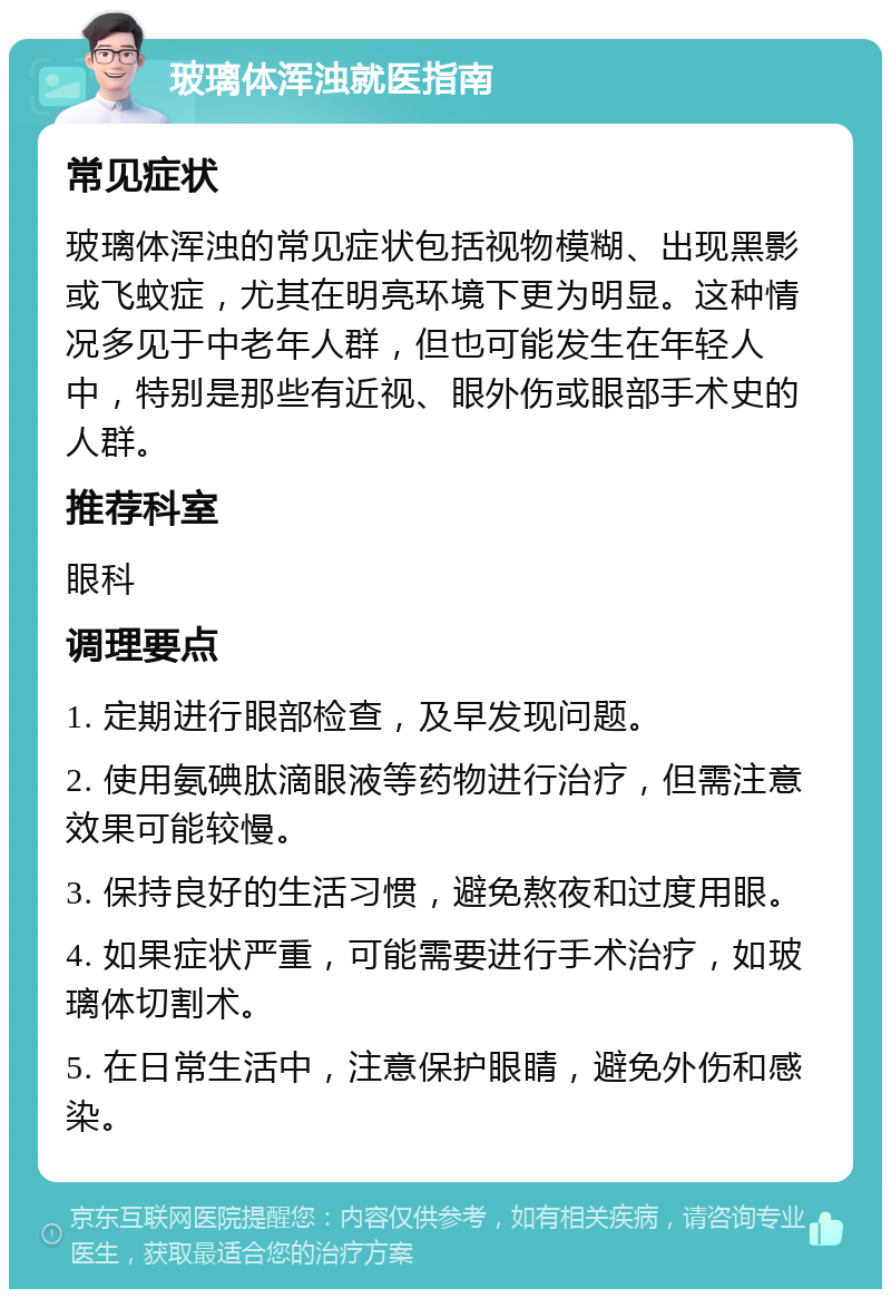 玻璃体浑浊就医指南 常见症状 玻璃体浑浊的常见症状包括视物模糊、出现黑影或飞蚊症，尤其在明亮环境下更为明显。这种情况多见于中老年人群，但也可能发生在年轻人中，特别是那些有近视、眼外伤或眼部手术史的人群。 推荐科室 眼科 调理要点 1. 定期进行眼部检查，及早发现问题。 2. 使用氨碘肽滴眼液等药物进行治疗，但需注意效果可能较慢。 3. 保持良好的生活习惯，避免熬夜和过度用眼。 4. 如果症状严重，可能需要进行手术治疗，如玻璃体切割术。 5. 在日常生活中，注意保护眼睛，避免外伤和感染。