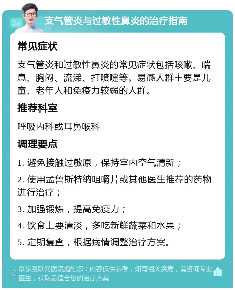 支气管炎与过敏性鼻炎的治疗指南 常见症状 支气管炎和过敏性鼻炎的常见症状包括咳嗽、喘息、胸闷、流涕、打喷嚏等。易感人群主要是儿童、老年人和免疫力较弱的人群。 推荐科室 呼吸内科或耳鼻喉科 调理要点 1. 避免接触过敏原，保持室内空气清新； 2. 使用孟鲁斯特纳咀嚼片或其他医生推荐的药物进行治疗； 3. 加强锻炼，提高免疫力； 4. 饮食上要清淡，多吃新鲜蔬菜和水果； 5. 定期复查，根据病情调整治疗方案。