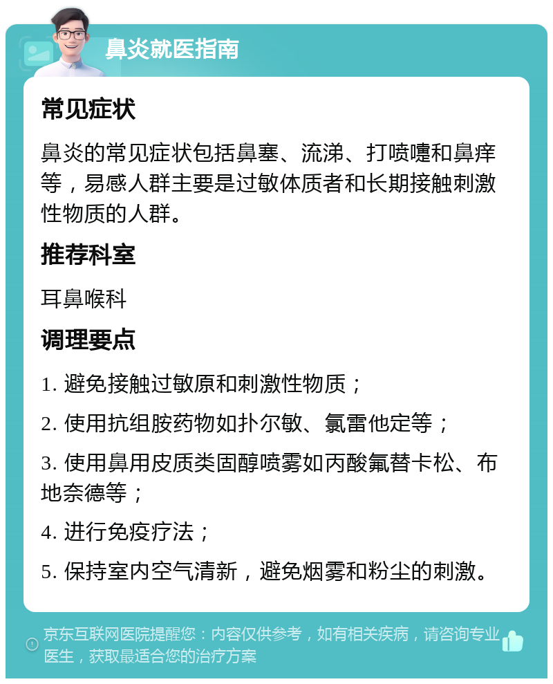 鼻炎就医指南 常见症状 鼻炎的常见症状包括鼻塞、流涕、打喷嚏和鼻痒等，易感人群主要是过敏体质者和长期接触刺激性物质的人群。 推荐科室 耳鼻喉科 调理要点 1. 避免接触过敏原和刺激性物质； 2. 使用抗组胺药物如扑尔敏、氯雷他定等； 3. 使用鼻用皮质类固醇喷雾如丙酸氟替卡松、布地奈德等； 4. 进行免疫疗法； 5. 保持室内空气清新，避免烟雾和粉尘的刺激。