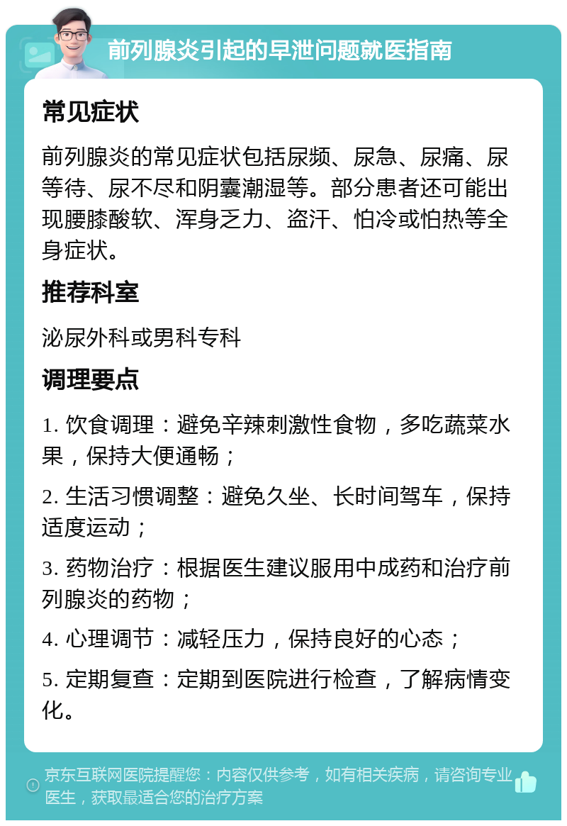 前列腺炎引起的早泄问题就医指南 常见症状 前列腺炎的常见症状包括尿频、尿急、尿痛、尿等待、尿不尽和阴囊潮湿等。部分患者还可能出现腰膝酸软、浑身乏力、盗汗、怕冷或怕热等全身症状。 推荐科室 泌尿外科或男科专科 调理要点 1. 饮食调理：避免辛辣刺激性食物，多吃蔬菜水果，保持大便通畅； 2. 生活习惯调整：避免久坐、长时间驾车，保持适度运动； 3. 药物治疗：根据医生建议服用中成药和治疗前列腺炎的药物； 4. 心理调节：减轻压力，保持良好的心态； 5. 定期复查：定期到医院进行检查，了解病情变化。