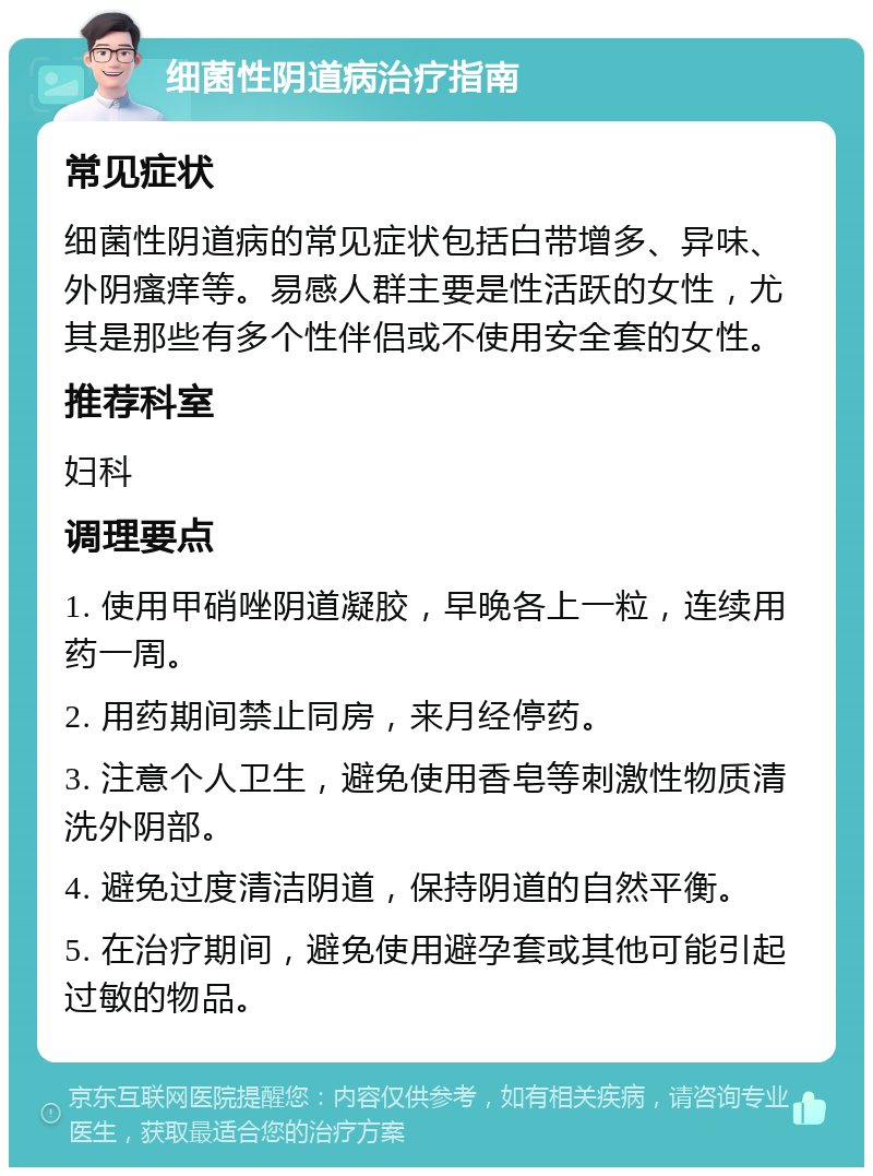 细菌性阴道病治疗指南 常见症状 细菌性阴道病的常见症状包括白带增多、异味、外阴瘙痒等。易感人群主要是性活跃的女性，尤其是那些有多个性伴侣或不使用安全套的女性。 推荐科室 妇科 调理要点 1. 使用甲硝唑阴道凝胶，早晚各上一粒，连续用药一周。 2. 用药期间禁止同房，来月经停药。 3. 注意个人卫生，避免使用香皂等刺激性物质清洗外阴部。 4. 避免过度清洁阴道，保持阴道的自然平衡。 5. 在治疗期间，避免使用避孕套或其他可能引起过敏的物品。