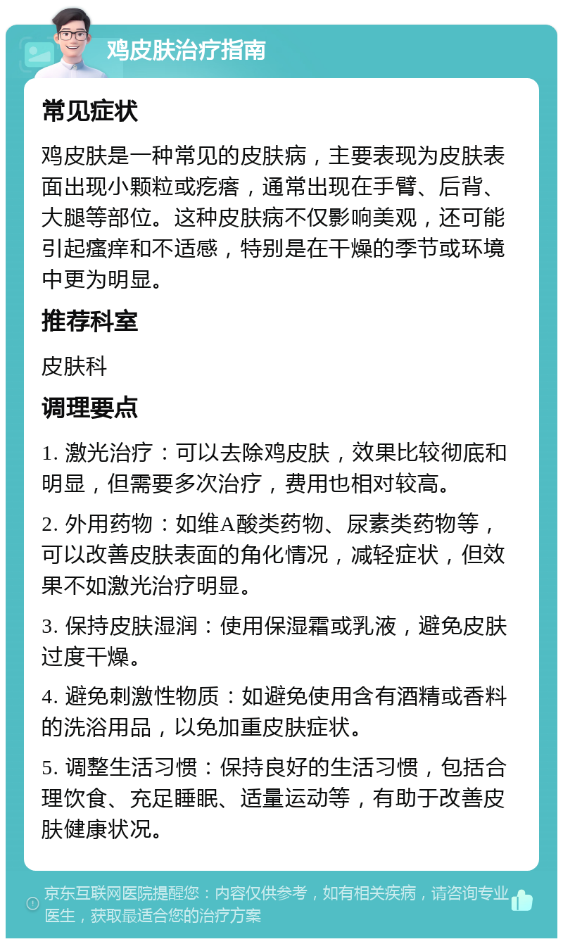 鸡皮肤治疗指南 常见症状 鸡皮肤是一种常见的皮肤病，主要表现为皮肤表面出现小颗粒或疙瘩，通常出现在手臂、后背、大腿等部位。这种皮肤病不仅影响美观，还可能引起瘙痒和不适感，特别是在干燥的季节或环境中更为明显。 推荐科室 皮肤科 调理要点 1. 激光治疗：可以去除鸡皮肤，效果比较彻底和明显，但需要多次治疗，费用也相对较高。 2. 外用药物：如维A酸类药物、尿素类药物等，可以改善皮肤表面的角化情况，减轻症状，但效果不如激光治疗明显。 3. 保持皮肤湿润：使用保湿霜或乳液，避免皮肤过度干燥。 4. 避免刺激性物质：如避免使用含有酒精或香料的洗浴用品，以免加重皮肤症状。 5. 调整生活习惯：保持良好的生活习惯，包括合理饮食、充足睡眠、适量运动等，有助于改善皮肤健康状况。