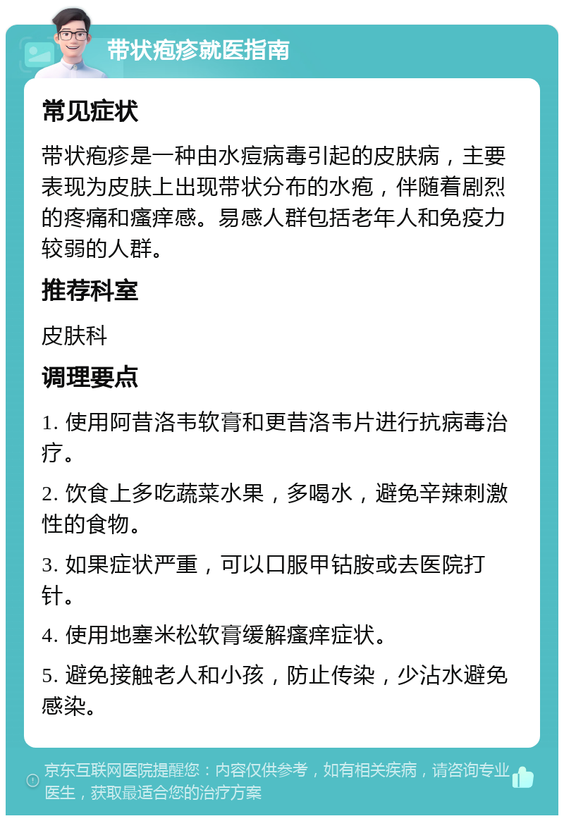 带状疱疹就医指南 常见症状 带状疱疹是一种由水痘病毒引起的皮肤病，主要表现为皮肤上出现带状分布的水疱，伴随着剧烈的疼痛和瘙痒感。易感人群包括老年人和免疫力较弱的人群。 推荐科室 皮肤科 调理要点 1. 使用阿昔洛韦软膏和更昔洛韦片进行抗病毒治疗。 2. 饮食上多吃蔬菜水果，多喝水，避免辛辣刺激性的食物。 3. 如果症状严重，可以口服甲钴胺或去医院打针。 4. 使用地塞米松软膏缓解瘙痒症状。 5. 避免接触老人和小孩，防止传染，少沾水避免感染。