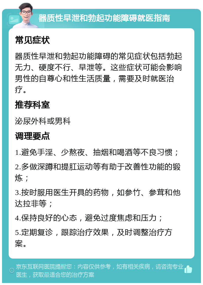 器质性早泄和勃起功能障碍就医指南 常见症状 器质性早泄和勃起功能障碍的常见症状包括勃起无力、硬度不行、早泄等。这些症状可能会影响男性的自尊心和性生活质量，需要及时就医治疗。 推荐科室 泌尿外科或男科 调理要点 1.避免手淫、少熬夜、抽烟和喝酒等不良习惯； 2.多做深蹲和提肛运动等有助于改善性功能的锻炼； 3.按时服用医生开具的药物，如参竹、参茸和他达拉非等； 4.保持良好的心态，避免过度焦虑和压力； 5.定期复诊，跟踪治疗效果，及时调整治疗方案。