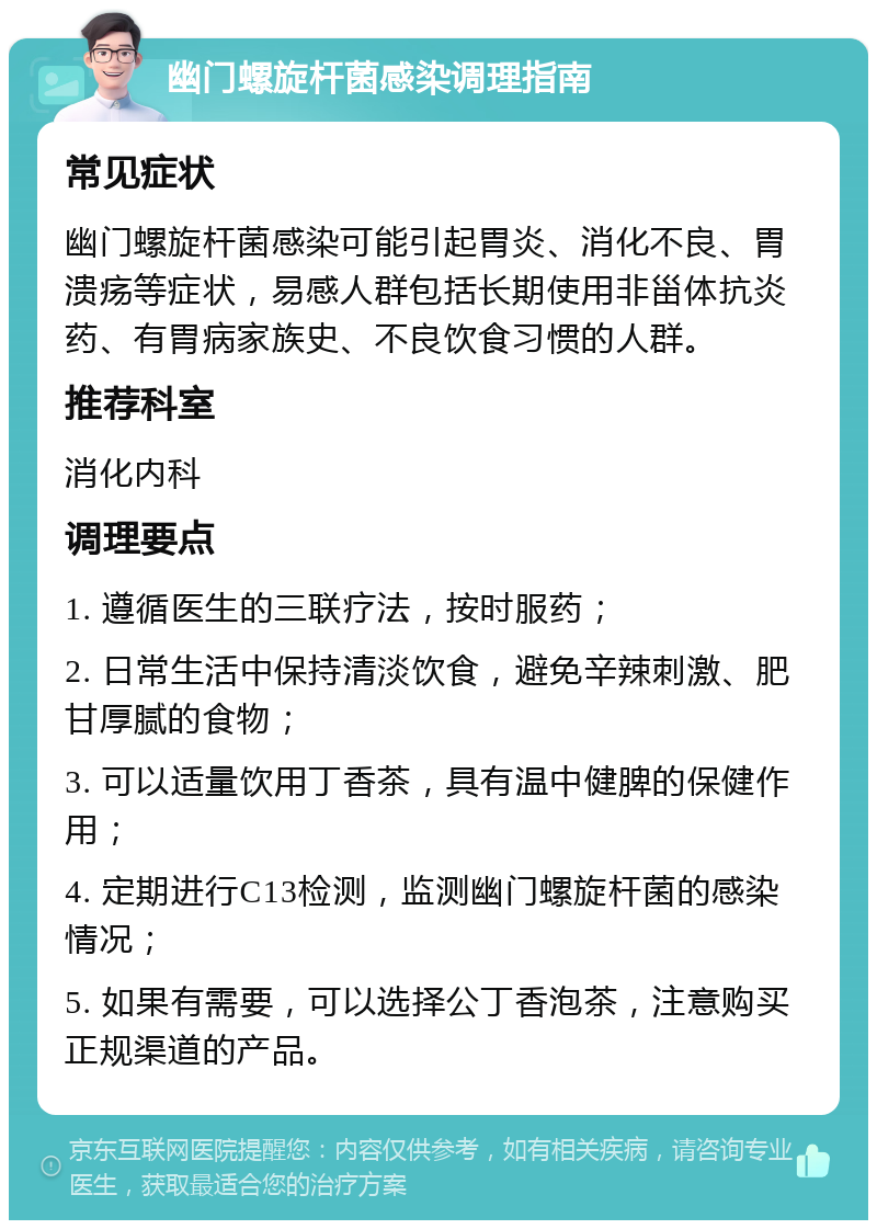 幽门螺旋杆菌感染调理指南 常见症状 幽门螺旋杆菌感染可能引起胃炎、消化不良、胃溃疡等症状，易感人群包括长期使用非甾体抗炎药、有胃病家族史、不良饮食习惯的人群。 推荐科室 消化内科 调理要点 1. 遵循医生的三联疗法，按时服药； 2. 日常生活中保持清淡饮食，避免辛辣刺激、肥甘厚腻的食物； 3. 可以适量饮用丁香茶，具有温中健脾的保健作用； 4. 定期进行C13检测，监测幽门螺旋杆菌的感染情况； 5. 如果有需要，可以选择公丁香泡茶，注意购买正规渠道的产品。