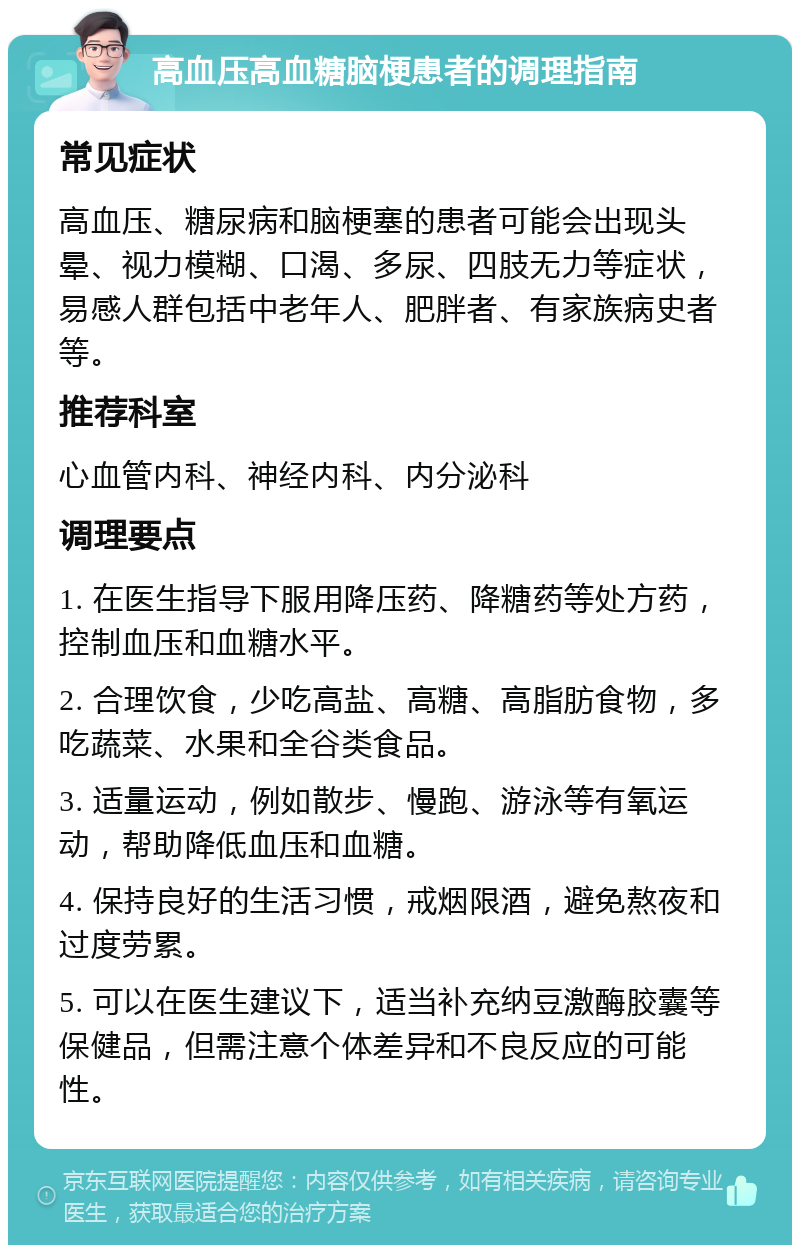 高血压高血糖脑梗患者的调理指南 常见症状 高血压、糖尿病和脑梗塞的患者可能会出现头晕、视力模糊、口渴、多尿、四肢无力等症状，易感人群包括中老年人、肥胖者、有家族病史者等。 推荐科室 心血管内科、神经内科、内分泌科 调理要点 1. 在医生指导下服用降压药、降糖药等处方药，控制血压和血糖水平。 2. 合理饮食，少吃高盐、高糖、高脂肪食物，多吃蔬菜、水果和全谷类食品。 3. 适量运动，例如散步、慢跑、游泳等有氧运动，帮助降低血压和血糖。 4. 保持良好的生活习惯，戒烟限酒，避免熬夜和过度劳累。 5. 可以在医生建议下，适当补充纳豆激酶胶囊等保健品，但需注意个体差异和不良反应的可能性。