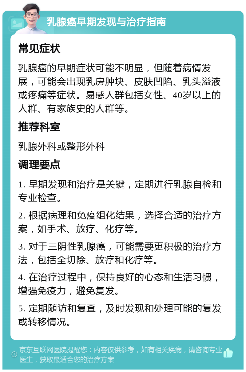 乳腺癌早期发现与治疗指南 常见症状 乳腺癌的早期症状可能不明显，但随着病情发展，可能会出现乳房肿块、皮肤凹陷、乳头溢液或疼痛等症状。易感人群包括女性、40岁以上的人群、有家族史的人群等。 推荐科室 乳腺外科或整形外科 调理要点 1. 早期发现和治疗是关键，定期进行乳腺自检和专业检查。 2. 根据病理和免疫组化结果，选择合适的治疗方案，如手术、放疗、化疗等。 3. 对于三阴性乳腺癌，可能需要更积极的治疗方法，包括全切除、放疗和化疗等。 4. 在治疗过程中，保持良好的心态和生活习惯，增强免疫力，避免复发。 5. 定期随访和复查，及时发现和处理可能的复发或转移情况。