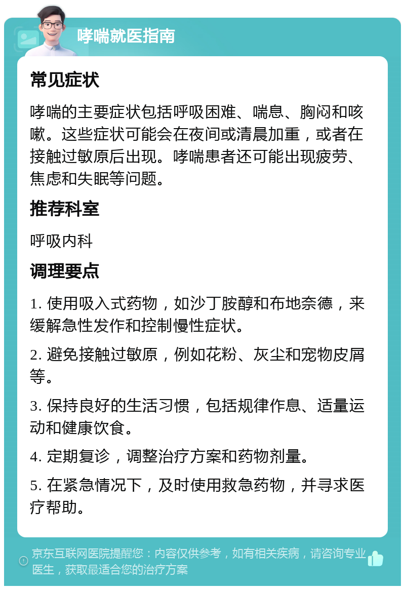 哮喘就医指南 常见症状 哮喘的主要症状包括呼吸困难、喘息、胸闷和咳嗽。这些症状可能会在夜间或清晨加重，或者在接触过敏原后出现。哮喘患者还可能出现疲劳、焦虑和失眠等问题。 推荐科室 呼吸内科 调理要点 1. 使用吸入式药物，如沙丁胺醇和布地奈德，来缓解急性发作和控制慢性症状。 2. 避免接触过敏原，例如花粉、灰尘和宠物皮屑等。 3. 保持良好的生活习惯，包括规律作息、适量运动和健康饮食。 4. 定期复诊，调整治疗方案和药物剂量。 5. 在紧急情况下，及时使用救急药物，并寻求医疗帮助。