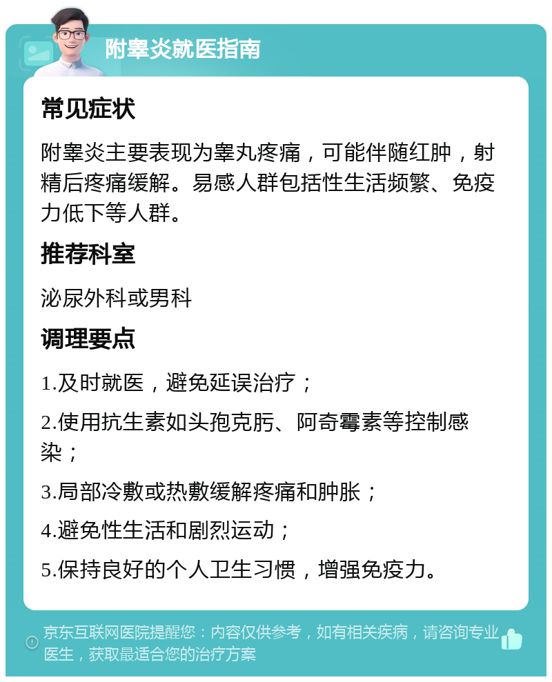 附睾炎就医指南 常见症状 附睾炎主要表现为睾丸疼痛，可能伴随红肿，射精后疼痛缓解。易感人群包括性生活频繁、免疫力低下等人群。 推荐科室 泌尿外科或男科 调理要点 1.及时就医，避免延误治疗； 2.使用抗生素如头孢克肟、阿奇霉素等控制感染； 3.局部冷敷或热敷缓解疼痛和肿胀； 4.避免性生活和剧烈运动； 5.保持良好的个人卫生习惯，增强免疫力。