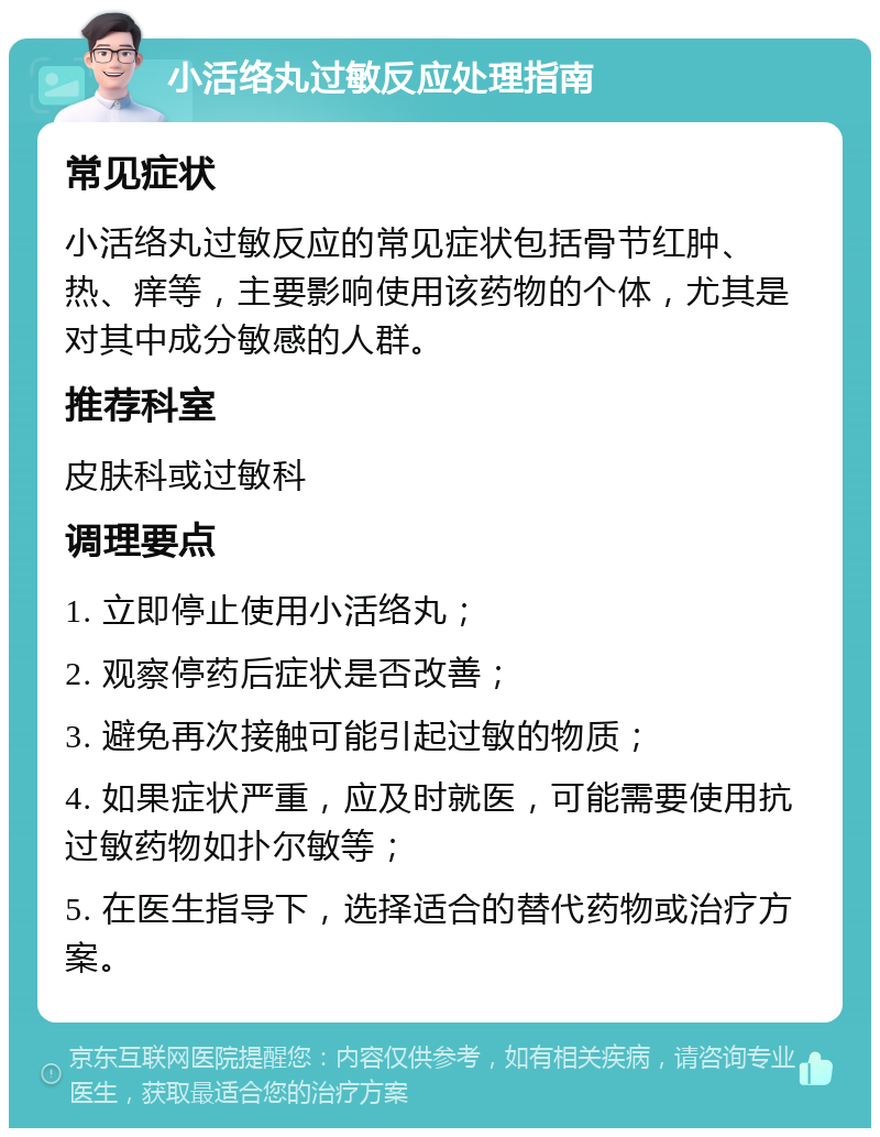 小活络丸过敏反应处理指南 常见症状 小活络丸过敏反应的常见症状包括骨节红肿、热、痒等，主要影响使用该药物的个体，尤其是对其中成分敏感的人群。 推荐科室 皮肤科或过敏科 调理要点 1. 立即停止使用小活络丸； 2. 观察停药后症状是否改善； 3. 避免再次接触可能引起过敏的物质； 4. 如果症状严重，应及时就医，可能需要使用抗过敏药物如扑尔敏等； 5. 在医生指导下，选择适合的替代药物或治疗方案。