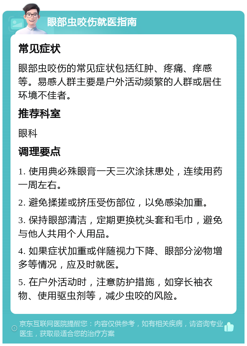 眼部虫咬伤就医指南 常见症状 眼部虫咬伤的常见症状包括红肿、疼痛、痒感等。易感人群主要是户外活动频繁的人群或居住环境不佳者。 推荐科室 眼科 调理要点 1. 使用典必殊眼膏一天三次涂抹患处，连续用药一周左右。 2. 避免揉搓或挤压受伤部位，以免感染加重。 3. 保持眼部清洁，定期更换枕头套和毛巾，避免与他人共用个人用品。 4. 如果症状加重或伴随视力下降、眼部分泌物增多等情况，应及时就医。 5. 在户外活动时，注意防护措施，如穿长袖衣物、使用驱虫剂等，减少虫咬的风险。