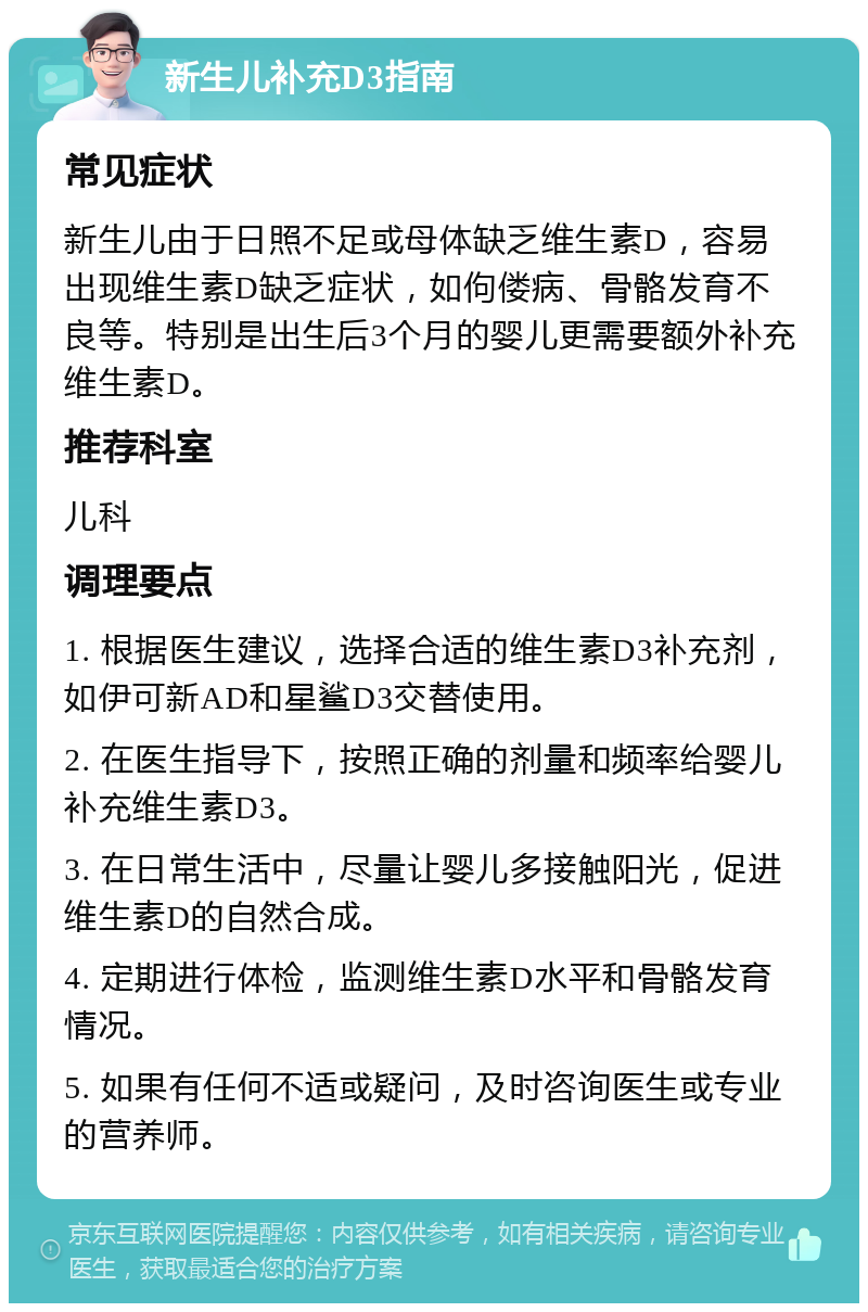 新生儿补充D3指南 常见症状 新生儿由于日照不足或母体缺乏维生素D，容易出现维生素D缺乏症状，如佝偻病、骨骼发育不良等。特别是出生后3个月的婴儿更需要额外补充维生素D。 推荐科室 儿科 调理要点 1. 根据医生建议，选择合适的维生素D3补充剂，如伊可新AD和星鲨D3交替使用。 2. 在医生指导下，按照正确的剂量和频率给婴儿补充维生素D3。 3. 在日常生活中，尽量让婴儿多接触阳光，促进维生素D的自然合成。 4. 定期进行体检，监测维生素D水平和骨骼发育情况。 5. 如果有任何不适或疑问，及时咨询医生或专业的营养师。