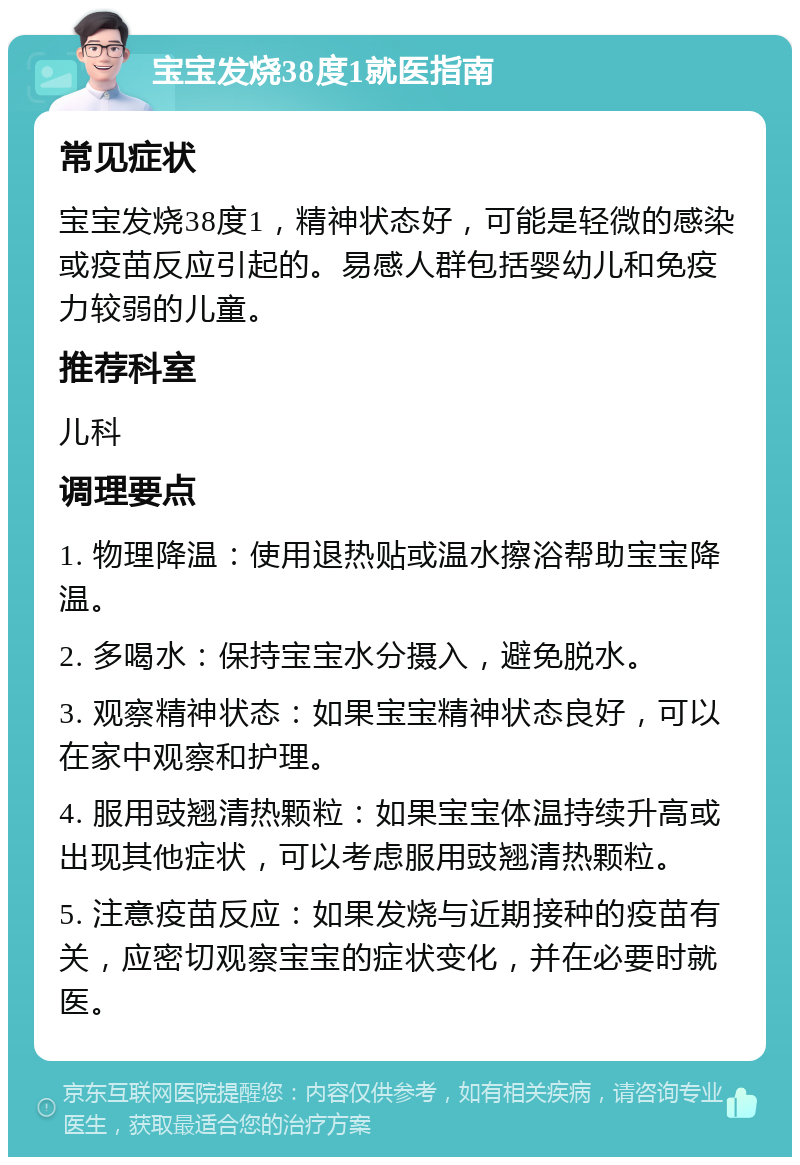 宝宝发烧38度1就医指南 常见症状 宝宝发烧38度1，精神状态好，可能是轻微的感染或疫苗反应引起的。易感人群包括婴幼儿和免疫力较弱的儿童。 推荐科室 儿科 调理要点 1. 物理降温：使用退热贴或温水擦浴帮助宝宝降温。 2. 多喝水：保持宝宝水分摄入，避免脱水。 3. 观察精神状态：如果宝宝精神状态良好，可以在家中观察和护理。 4. 服用豉翘清热颗粒：如果宝宝体温持续升高或出现其他症状，可以考虑服用豉翘清热颗粒。 5. 注意疫苗反应：如果发烧与近期接种的疫苗有关，应密切观察宝宝的症状变化，并在必要时就医。