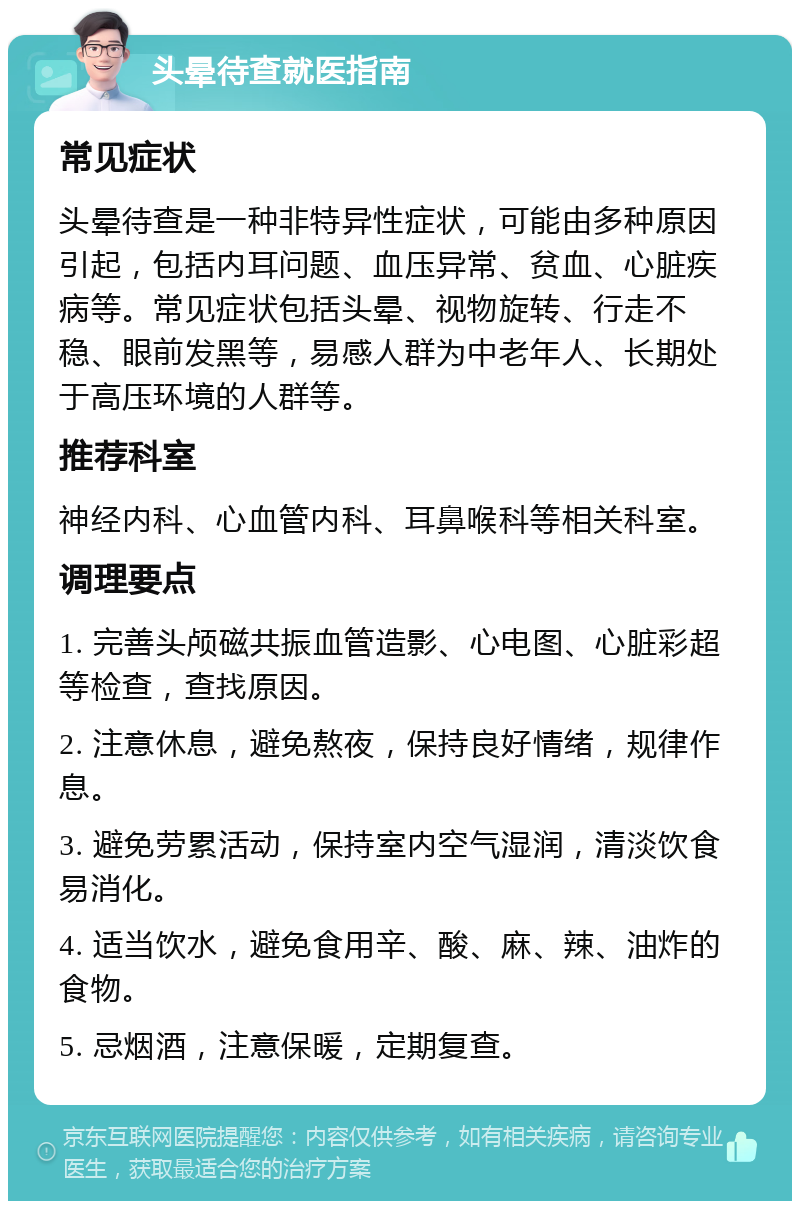 头晕待查就医指南 常见症状 头晕待查是一种非特异性症状，可能由多种原因引起，包括内耳问题、血压异常、贫血、心脏疾病等。常见症状包括头晕、视物旋转、行走不稳、眼前发黑等，易感人群为中老年人、长期处于高压环境的人群等。 推荐科室 神经内科、心血管内科、耳鼻喉科等相关科室。 调理要点 1. 完善头颅磁共振血管造影、心电图、心脏彩超等检查，查找原因。 2. 注意休息，避免熬夜，保持良好情绪，规律作息。 3. 避免劳累活动，保持室内空气湿润，清淡饮食易消化。 4. 适当饮水，避免食用辛、酸、麻、辣、油炸的食物。 5. 忌烟酒，注意保暖，定期复查。