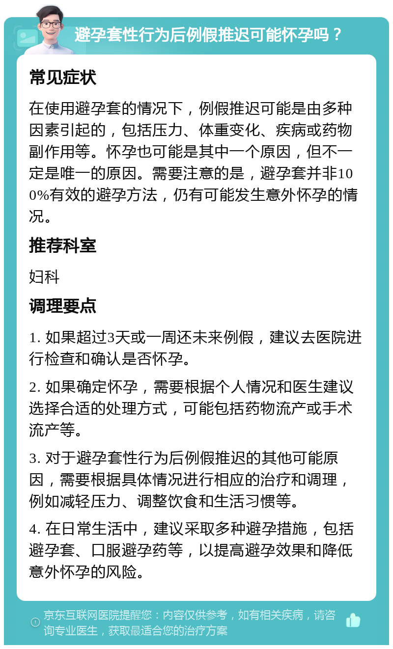 避孕套性行为后例假推迟可能怀孕吗？ 常见症状 在使用避孕套的情况下，例假推迟可能是由多种因素引起的，包括压力、体重变化、疾病或药物副作用等。怀孕也可能是其中一个原因，但不一定是唯一的原因。需要注意的是，避孕套并非100%有效的避孕方法，仍有可能发生意外怀孕的情况。 推荐科室 妇科 调理要点 1. 如果超过3天或一周还未来例假，建议去医院进行检查和确认是否怀孕。 2. 如果确定怀孕，需要根据个人情况和医生建议选择合适的处理方式，可能包括药物流产或手术流产等。 3. 对于避孕套性行为后例假推迟的其他可能原因，需要根据具体情况进行相应的治疗和调理，例如减轻压力、调整饮食和生活习惯等。 4. 在日常生活中，建议采取多种避孕措施，包括避孕套、口服避孕药等，以提高避孕效果和降低意外怀孕的风险。