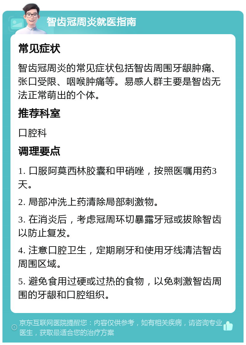 智齿冠周炎就医指南 常见症状 智齿冠周炎的常见症状包括智齿周围牙龈肿痛、张口受限、咽喉肿痛等。易感人群主要是智齿无法正常萌出的个体。 推荐科室 口腔科 调理要点 1. 口服阿莫西林胶囊和甲硝唑，按照医嘱用药3天。 2. 局部冲洗上药清除局部刺激物。 3. 在消炎后，考虑冠周环切暴露牙冠或拔除智齿以防止复发。 4. 注意口腔卫生，定期刷牙和使用牙线清洁智齿周围区域。 5. 避免食用过硬或过热的食物，以免刺激智齿周围的牙龈和口腔组织。