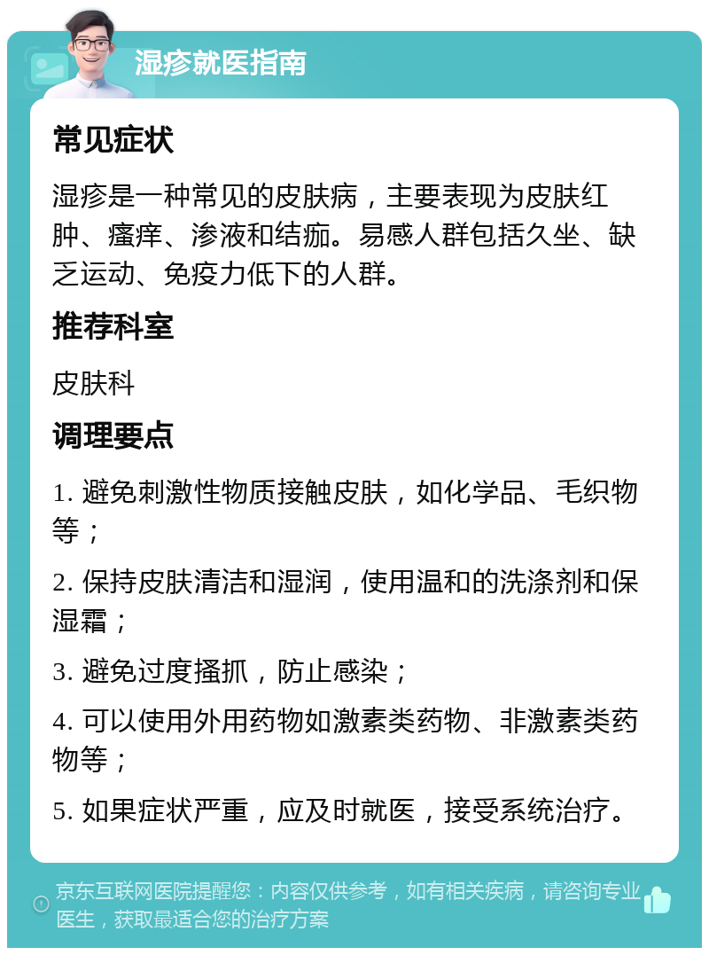 湿疹就医指南 常见症状 湿疹是一种常见的皮肤病，主要表现为皮肤红肿、瘙痒、渗液和结痂。易感人群包括久坐、缺乏运动、免疫力低下的人群。 推荐科室 皮肤科 调理要点 1. 避免刺激性物质接触皮肤，如化学品、毛织物等； 2. 保持皮肤清洁和湿润，使用温和的洗涤剂和保湿霜； 3. 避免过度搔抓，防止感染； 4. 可以使用外用药物如激素类药物、非激素类药物等； 5. 如果症状严重，应及时就医，接受系统治疗。