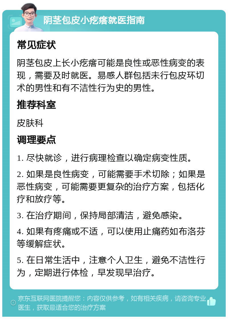 阴茎包皮小疙瘩就医指南 常见症状 阴茎包皮上长小疙瘩可能是良性或恶性病变的表现，需要及时就医。易感人群包括未行包皮环切术的男性和有不洁性行为史的男性。 推荐科室 皮肤科 调理要点 1. 尽快就诊，进行病理检查以确定病变性质。 2. 如果是良性病变，可能需要手术切除；如果是恶性病变，可能需要更复杂的治疗方案，包括化疗和放疗等。 3. 在治疗期间，保持局部清洁，避免感染。 4. 如果有疼痛或不适，可以使用止痛药如布洛芬等缓解症状。 5. 在日常生活中，注意个人卫生，避免不洁性行为，定期进行体检，早发现早治疗。