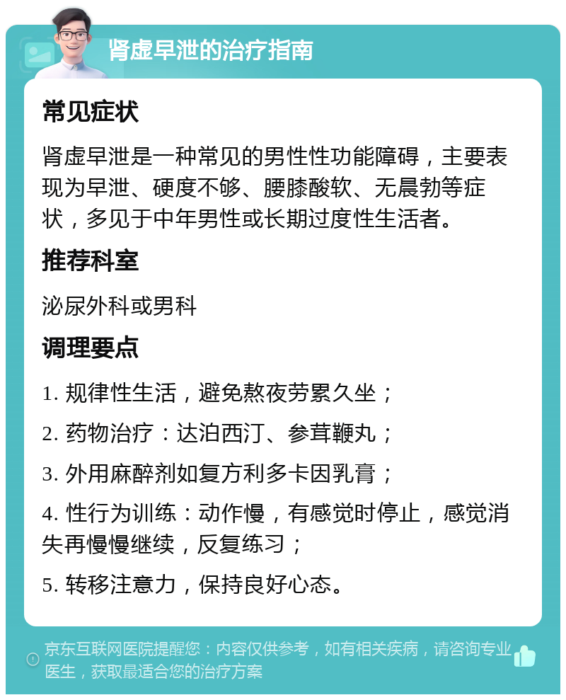 肾虚早泄的治疗指南 常见症状 肾虚早泄是一种常见的男性性功能障碍，主要表现为早泄、硬度不够、腰膝酸软、无晨勃等症状，多见于中年男性或长期过度性生活者。 推荐科室 泌尿外科或男科 调理要点 1. 规律性生活，避免熬夜劳累久坐； 2. 药物治疗：达泊西汀、参茸鞭丸； 3. 外用麻醉剂如复方利多卡因乳膏； 4. 性行为训练：动作慢，有感觉时停止，感觉消失再慢慢继续，反复练习； 5. 转移注意力，保持良好心态。