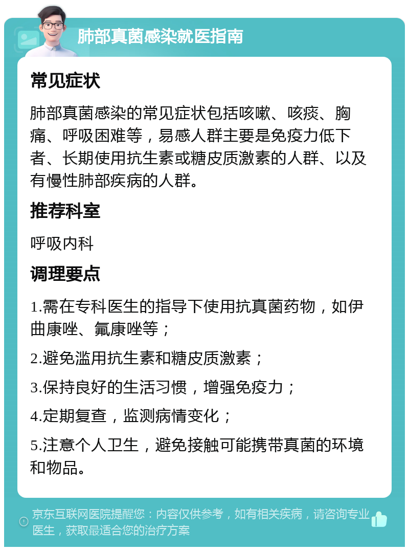 肺部真菌感染就医指南 常见症状 肺部真菌感染的常见症状包括咳嗽、咳痰、胸痛、呼吸困难等，易感人群主要是免疫力低下者、长期使用抗生素或糖皮质激素的人群、以及有慢性肺部疾病的人群。 推荐科室 呼吸内科 调理要点 1.需在专科医生的指导下使用抗真菌药物，如伊曲康唑、氟康唑等； 2.避免滥用抗生素和糖皮质激素； 3.保持良好的生活习惯，增强免疫力； 4.定期复查，监测病情变化； 5.注意个人卫生，避免接触可能携带真菌的环境和物品。