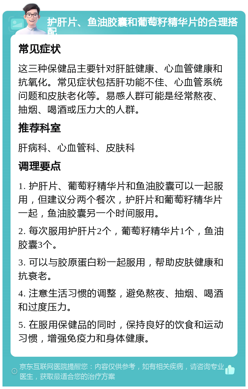 护肝片、鱼油胶囊和葡萄籽精华片的合理搭配 常见症状 这三种保健品主要针对肝脏健康、心血管健康和抗氧化。常见症状包括肝功能不佳、心血管系统问题和皮肤老化等。易感人群可能是经常熬夜、抽烟、喝酒或压力大的人群。 推荐科室 肝病科、心血管科、皮肤科 调理要点 1. 护肝片、葡萄籽精华片和鱼油胶囊可以一起服用，但建议分两个餐次，护肝片和葡萄籽精华片一起，鱼油胶囊另一个时间服用。 2. 每次服用护肝片2个，葡萄籽精华片1个，鱼油胶囊3个。 3. 可以与胶原蛋白粉一起服用，帮助皮肤健康和抗衰老。 4. 注意生活习惯的调整，避免熬夜、抽烟、喝酒和过度压力。 5. 在服用保健品的同时，保持良好的饮食和运动习惯，增强免疫力和身体健康。