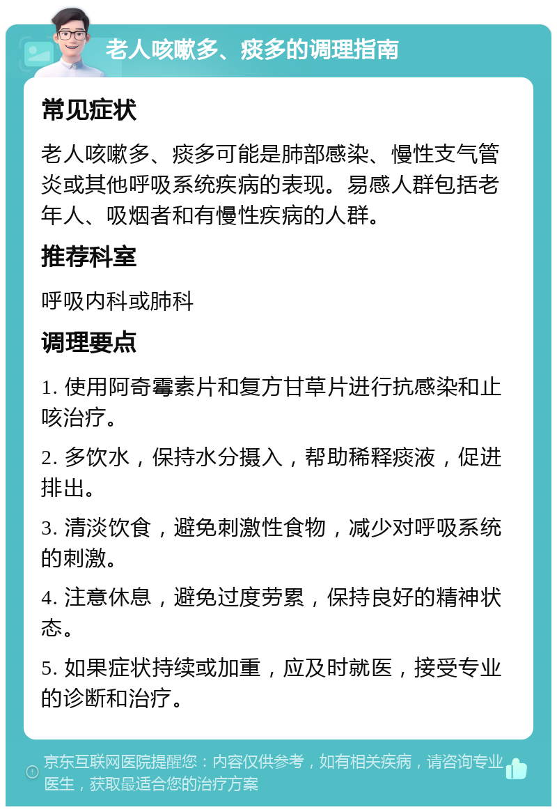 老人咳嗽多、痰多的调理指南 常见症状 老人咳嗽多、痰多可能是肺部感染、慢性支气管炎或其他呼吸系统疾病的表现。易感人群包括老年人、吸烟者和有慢性疾病的人群。 推荐科室 呼吸内科或肺科 调理要点 1. 使用阿奇霉素片和复方甘草片进行抗感染和止咳治疗。 2. 多饮水，保持水分摄入，帮助稀释痰液，促进排出。 3. 清淡饮食，避免刺激性食物，减少对呼吸系统的刺激。 4. 注意休息，避免过度劳累，保持良好的精神状态。 5. 如果症状持续或加重，应及时就医，接受专业的诊断和治疗。