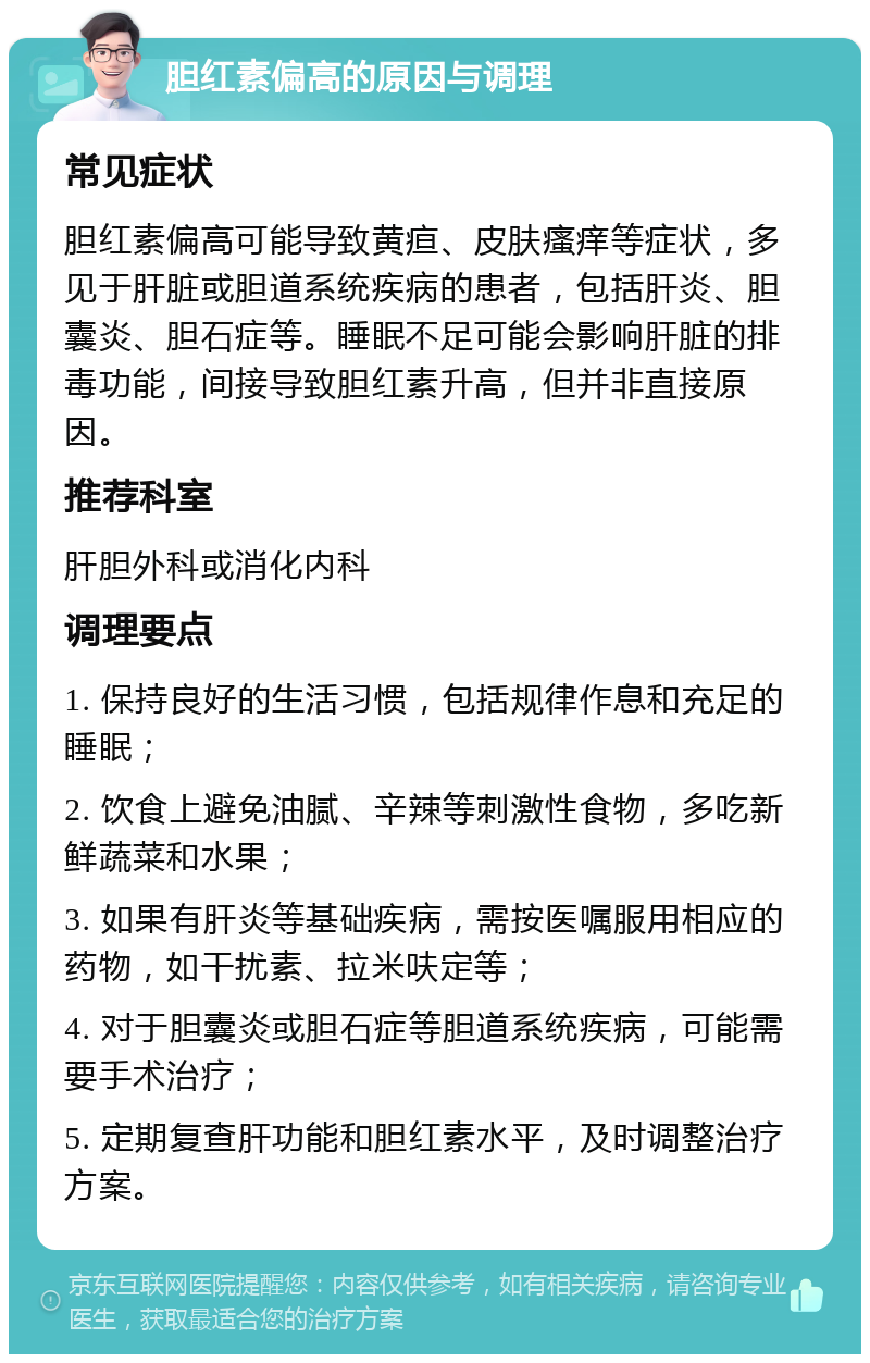 胆红素偏高的原因与调理 常见症状 胆红素偏高可能导致黄疸、皮肤瘙痒等症状，多见于肝脏或胆道系统疾病的患者，包括肝炎、胆囊炎、胆石症等。睡眠不足可能会影响肝脏的排毒功能，间接导致胆红素升高，但并非直接原因。 推荐科室 肝胆外科或消化内科 调理要点 1. 保持良好的生活习惯，包括规律作息和充足的睡眠； 2. 饮食上避免油腻、辛辣等刺激性食物，多吃新鲜蔬菜和水果； 3. 如果有肝炎等基础疾病，需按医嘱服用相应的药物，如干扰素、拉米呋定等； 4. 对于胆囊炎或胆石症等胆道系统疾病，可能需要手术治疗； 5. 定期复查肝功能和胆红素水平，及时调整治疗方案。