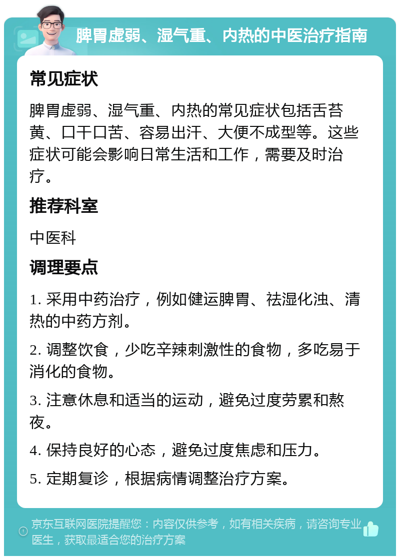 脾胃虚弱、湿气重、内热的中医治疗指南 常见症状 脾胃虚弱、湿气重、内热的常见症状包括舌苔黄、口干口苦、容易出汗、大便不成型等。这些症状可能会影响日常生活和工作，需要及时治疗。 推荐科室 中医科 调理要点 1. 采用中药治疗，例如健运脾胃、祛湿化浊、清热的中药方剂。 2. 调整饮食，少吃辛辣刺激性的食物，多吃易于消化的食物。 3. 注意休息和适当的运动，避免过度劳累和熬夜。 4. 保持良好的心态，避免过度焦虑和压力。 5. 定期复诊，根据病情调整治疗方案。