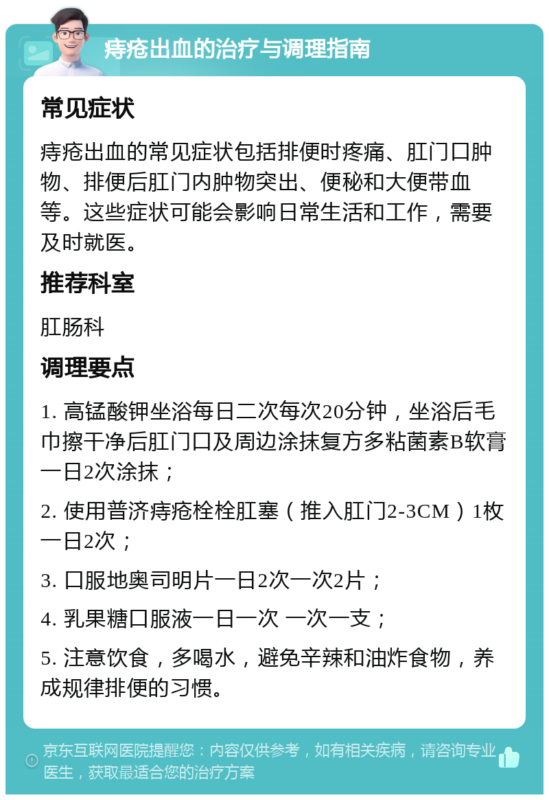 痔疮出血的治疗与调理指南 常见症状 痔疮出血的常见症状包括排便时疼痛、肛门口肿物、排便后肛门内肿物突出、便秘和大便带血等。这些症状可能会影响日常生活和工作，需要及时就医。 推荐科室 肛肠科 调理要点 1. 高锰酸钾坐浴每日二次每次20分钟，坐浴后毛巾擦干净后肛门口及周边涂抹复方多粘菌素B软膏一日2次涂抹； 2. 使用普济痔疮栓栓肛塞（推入肛门2-3CM）1枚一日2次； 3. 口服地奥司明片一日2次一次2片； 4. 乳果糖口服液一日一次 一次一支； 5. 注意饮食，多喝水，避免辛辣和油炸食物，养成规律排便的习惯。