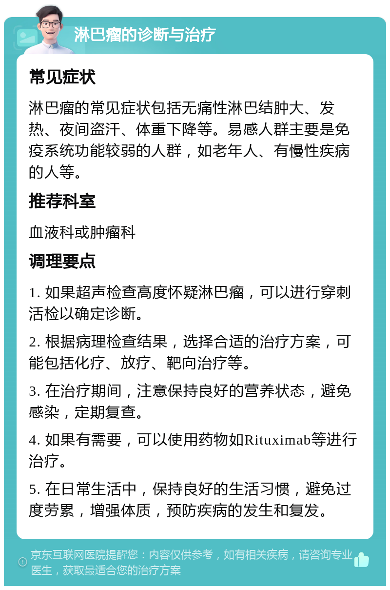 淋巴瘤的诊断与治疗 常见症状 淋巴瘤的常见症状包括无痛性淋巴结肿大、发热、夜间盗汗、体重下降等。易感人群主要是免疫系统功能较弱的人群，如老年人、有慢性疾病的人等。 推荐科室 血液科或肿瘤科 调理要点 1. 如果超声检查高度怀疑淋巴瘤，可以进行穿刺活检以确定诊断。 2. 根据病理检查结果，选择合适的治疗方案，可能包括化疗、放疗、靶向治疗等。 3. 在治疗期间，注意保持良好的营养状态，避免感染，定期复查。 4. 如果有需要，可以使用药物如Rituximab等进行治疗。 5. 在日常生活中，保持良好的生活习惯，避免过度劳累，增强体质，预防疾病的发生和复发。