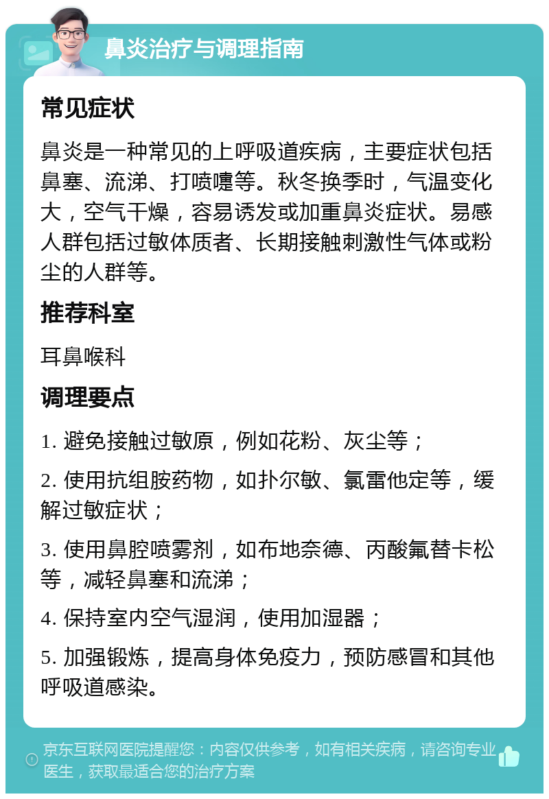 鼻炎治疗与调理指南 常见症状 鼻炎是一种常见的上呼吸道疾病，主要症状包括鼻塞、流涕、打喷嚏等。秋冬换季时，气温变化大，空气干燥，容易诱发或加重鼻炎症状。易感人群包括过敏体质者、长期接触刺激性气体或粉尘的人群等。 推荐科室 耳鼻喉科 调理要点 1. 避免接触过敏原，例如花粉、灰尘等； 2. 使用抗组胺药物，如扑尔敏、氯雷他定等，缓解过敏症状； 3. 使用鼻腔喷雾剂，如布地奈德、丙酸氟替卡松等，减轻鼻塞和流涕； 4. 保持室内空气湿润，使用加湿器； 5. 加强锻炼，提高身体免疫力，预防感冒和其他呼吸道感染。