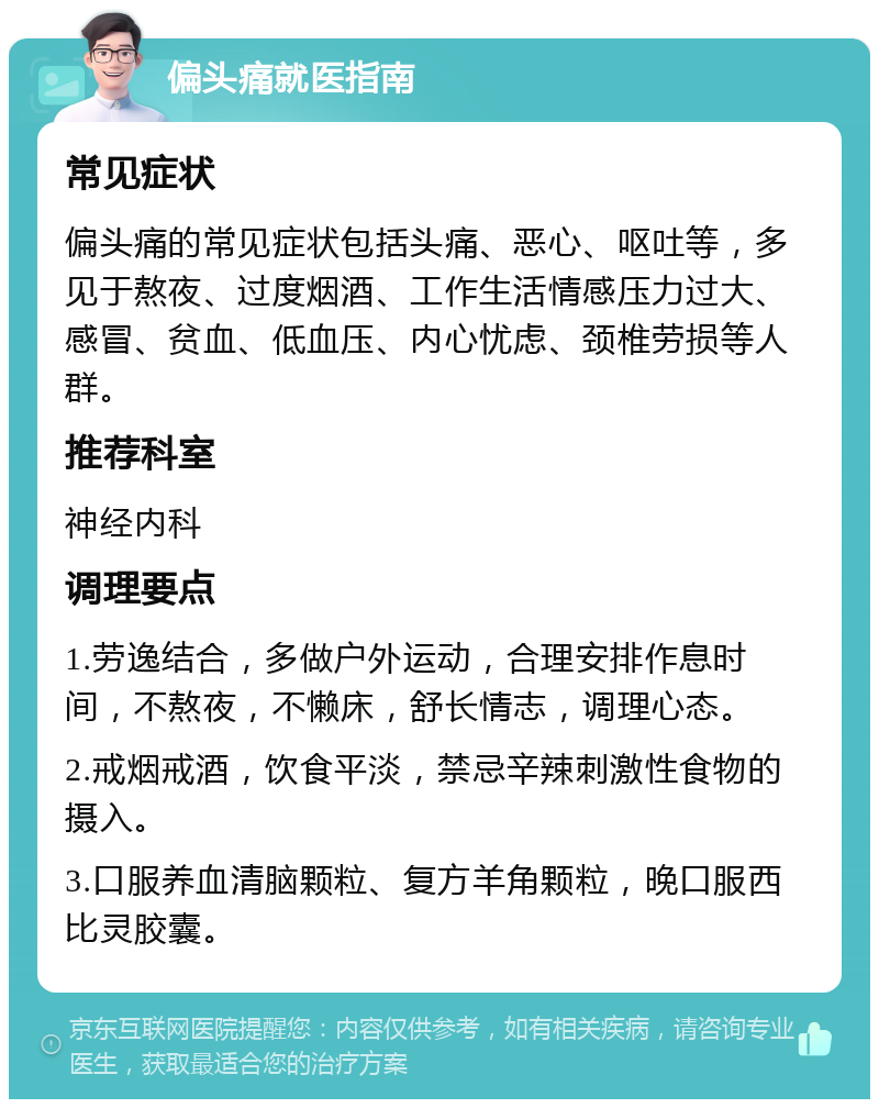 偏头痛就医指南 常见症状 偏头痛的常见症状包括头痛、恶心、呕吐等，多见于熬夜、过度烟酒、工作生活情感压力过大、感冒、贫血、低血压、内心忧虑、颈椎劳损等人群。 推荐科室 神经内科 调理要点 1.劳逸结合，多做户外运动，合理安排作息时间，不熬夜，不懒床，舒长情志，调理心态。 2.戒烟戒酒，饮食平淡，禁忌辛辣刺激性食物的摄入。 3.口服养血清脑颗粒、复方羊角颗粒，晚口服西比灵胶囊。