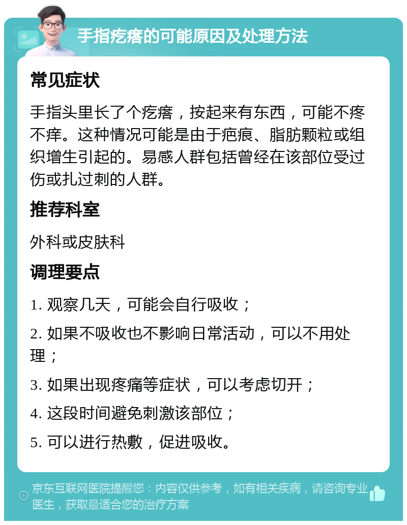 手指疙瘩的可能原因及处理方法 常见症状 手指头里长了个疙瘩，按起来有东西，可能不疼不痒。这种情况可能是由于疤痕、脂肪颗粒或组织增生引起的。易感人群包括曾经在该部位受过伤或扎过刺的人群。 推荐科室 外科或皮肤科 调理要点 1. 观察几天，可能会自行吸收； 2. 如果不吸收也不影响日常活动，可以不用处理； 3. 如果出现疼痛等症状，可以考虑切开； 4. 这段时间避免刺激该部位； 5. 可以进行热敷，促进吸收。