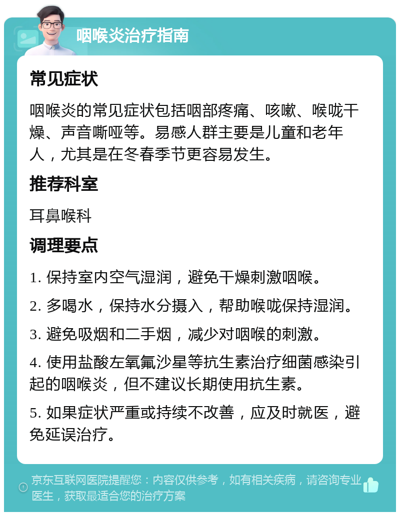 咽喉炎治疗指南 常见症状 咽喉炎的常见症状包括咽部疼痛、咳嗽、喉咙干燥、声音嘶哑等。易感人群主要是儿童和老年人，尤其是在冬春季节更容易发生。 推荐科室 耳鼻喉科 调理要点 1. 保持室内空气湿润，避免干燥刺激咽喉。 2. 多喝水，保持水分摄入，帮助喉咙保持湿润。 3. 避免吸烟和二手烟，减少对咽喉的刺激。 4. 使用盐酸左氧氟沙星等抗生素治疗细菌感染引起的咽喉炎，但不建议长期使用抗生素。 5. 如果症状严重或持续不改善，应及时就医，避免延误治疗。